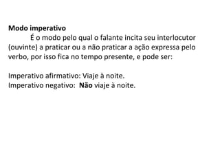 Modo imperativo
É o modo pelo qual o falante incita seu interlocutor
(ouvinte) a praticar ou a não praticar a ação expressa pelo
verbo, por isso fica no tempo presente, e pode ser:
Imperativo afirmativo: Viaje à noite.
Imperativo negativo: Não viaje à noite.
 