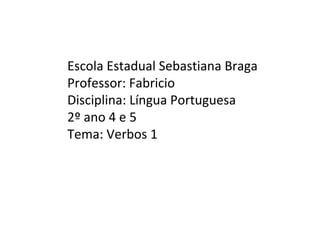 Escola Estadual Sebastiana Braga
Professor: Fabricio
Disciplina: Língua Portuguesa
2º ano 4 e 5
Tema: Verbos 1
 