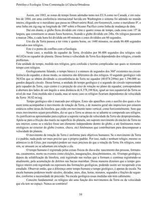 Petróleo e Ecologia: Uma Contestação à	Ciência	Ortodoxa


	         Assim, em 1883, as zonas de tempo foram adotadas tanto nos EUA como no Canadá, e em outu-
bro de 1884, em uma conferência internacional havida em Washington o sistema foi adotado no mundo
inteiro, elegendo-se o meridiano que passa no Observatório Real, em Greenwich, como o meridiano 0º, e
uma linha em zig-zag na longitude de 180º sobre o Oceano Pacífico como linha de mudança de data.
	         Daí em diante, o globo ficou dividido em vinte e quatro zonas de tempo, cada zona com 15º de
largura, que constituem os atuais fusos horários, ficando o globo dividido em 24hs. Os relógios passaram
a marcar 24hs, e cada hora foi dividida em 60 minutos e estes divididos em 60 segundos.
	         Um dia da Terra passou a ter vinte e quatro horas, ou 1440 minutos, ou ainda 86.400 segundos
marcados nos relógios.
	         Este é o ponto de conflito com a Geologia.
	         Neste caso, a medida do equador da Terra, divididos por 86.400 segundos dos relógios vale
463,82m no equador do planeta. Dessa forma a velocidade da Terra fica dependendo dos relógios, criando
problemas.
Esta unidade de tempo, medida nos relógios, gera confusão e teorias complicadas nas quais se misturam
tempo com relógios.
	         Geologicamente falando, o tempo básico é o número de segundos dos 360º existentes na circun-
ferência do equador, e desse modo, os números são diferentes do dos relógios. O segundo geológico vale
30,92m que se obtém dividindo a circunferência da Terra no equador (40.074.249m) por 1.296.000 se-
gundos daquele círculo. Dessa forma, a unidade do tempo geológico é o segundo do círculo representado
pelo equador da Terra, cujo centro é a projeção do eixo de rotação no plano do equador, correspondente
à abertura dos lados de um ângulo a uma distância de 6.378,188 Km, igual ao raio equatorial da Terra ao
nível do mar. Esta medida não é usada, mas só neste caso os relógios ficariam dependentes da velocidade
da Terra: 30,92 m/seg.
	         Tempo geológico não é marcado por relógios. Estes são aparelhos com o auxílio dos quais o ho-
mem tenta acompanhar o movimento de rotação da Terra, e de maneira geral são imprecisos por estarem
estáticos sobre áreas da litosfera, que estão em movimento tanto vertical, como horizontalmente. Sem que
esses movimentos sejam percebidos, diz-se que a Terra se atrasa ou se adianta se comparado aos relógios.
As justificativas apresentadas para explicar a suposta variação da velocidade da Terra são despropositadas.
Apela-se para a fricção das marés na superfície do planeta, um suposto movimento do núcleo da Terra no
seu interior, como se o núcleo fosse um elemento independente dentro do globo, e até fenômenos mete-
orológicos no exterior do globo (ventos, chuva, etc) fenômenos que contribuiriam para descompassar a
velocidade do planeta.
	         O movimento de rotação da Terra é uniforme para objetivos humanos. Se o movimento da Terra
é o padrão, nada pode ser mais preciso que o próprio padrão. Por isso, nada e nenhum relógio, mesmo os
atômicos (o de Césio, por exemplo) podem ser mais precisos do que a rotação da Terra. Os relógios, estes
sim, se atrasam ou se adiantam em relação a ela.
	         O tempo humano é registrado pelas coisas físicas do dia-a-dia: nascimento das pessoas, formatu-
ras, casamentos, morte ou eventos como eleições, inaugurações, descobrimentos, etc. O tempo geológico,
depois da solidificação da litosfera, está registrado nas rochas que a formam e continua registrando-se
atualmente, pela acumulação de detritos nas bacias marinhas. Dessa maneira dizemos que o tempo geo-
lógico inteiro está registrado na espessura das formações geológicas, podendo assim ser recuperado e/ou
estudado. Observar então, que a diferença entre tempo humano e tempo geológico, é apenas de escala. Na
escala humana podemos medir séculos, décadas, anos, dias, horas, minutos, segundos e frações de segun-
dos, conforme a necessidade de precisão. Na escala geológica essas medidas não tem cabimento.
	         Conceito fundamental: os relógios são uma função dos movimentos da Terra ou da velocidade
que ela tem no espaço. Nunca ao contrário!


                                                     10
 