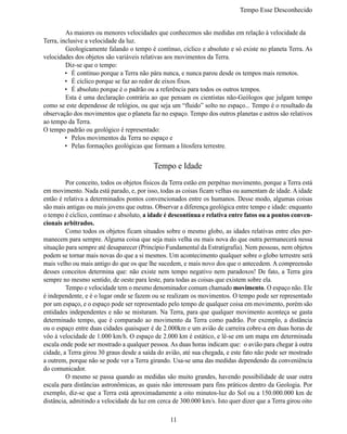 Tempo Esse Desconhecido


	        As maiores ou menores velocidades que conhecemos são medidas em relação à velocidade da
Terra, inclusive a velocidade da luz.
	        Geologicamente falando o tempo é contínuo, cíclico e absoluto e só existe no planeta Terra. As
velocidades dos objetos são variáveis relativas aos movimentos da Terra.
	        Diz-se que o tempo:
         •	 É contínuo porque a Terra não pára nunca, e nunca parou desde os tempos mais remotos.
         •	 É cíclico porque se faz ao redor de eixos fixos.
         •	 É absoluto porque é o padrão ou a referência para todos os outros tempos.
	        Esta é uma declaração contrária ao que pensam os cientistas não-Geólogos que julgam tempo
como se este dependesse de relógios, ou que seja um “fluido” solto no espaço... Tempo é o resultado da
observação dos movimentos que o planeta faz no espaço. Tempo dos outros planetas e astros são relativos
ao tempo da Terra.
O tempo padrão ou geológico é representado:
         •	 Pelos movimentos da Terra no espaço e
         •	 Pelas formações geológicas que formam a litosfera terrestre.


                                           Tempo e Idade
	        Por conceito, todos os objetos físicos da Terra estão em perpétuo movimento, porque a Terra está
em movimento. Nada está parado, e, por isso, todas as coisas ficam velhas ou aumentam de idade. A idade
então é relativa a determinados pontos convencionados entre os humanos. Desse modo, algumas coisas
são mais antigas ou mais jovens que outras. Observar a diferença geológica entre tempo e idade: enquanto
o tempo é cíclico, contínuo e absoluto, a idade é descontínua e relativa entre fatos ou a pontos conven-
cionais arbitrados.
	        Como todos os objetos ficam situados sobre o mesmo globo, as idades relativas entre eles per-
manecem para sempre. Alguma coisa que seja mais velha ou mais nova do que outra permanecerá nessa
situação para sempre até desaparecer (Princípio Fundamental da Estratigrafia). Nem pessoas, nem objetos
podem se tornar mais novas do que a si mesmos. Um acontecimento qualquer sobre o globo terrestre será
mais velho ou mais antigo do que os que lhe sucedem, e mais novo dos que o antecedem. A compreensão
desses conceitos determina que: não existe nem tempo negativo nem paradoxos! De fato, a Terra gira
sempre no mesmo sentido, de oeste para leste, para todas as coisas que existem sobre ela.
	        Tempo e velocidade tem o mesmo denominador comum chamado movimento. O espaço não. Ele
é independente, e é o lugar onde se fazem ou se realizam os movimentos. O tempo pode ser representado
por um espaço, e o espaço pode ser representado pelo tempo de qualquer coisa em movimento, porém são
entidades independentes e não se misturam. Na Terra, para que qualquer movimento aconteça se gasta
determinado tempo, que é comparado ao movimento da Terra como padrão. Por exemplo, a distância
ou o espaço entre duas cidades quaisquer é de 2.000km e um avião de carreira cobre-a em duas horas de
vôo à velocidade de 1.000 km/h. O espaço de 2.000 km é estático, e lê-se em um mapa em determinada
escala onde pode ser mostrado a qualquer pessoa. As duas horas indicam que: o avião para chegar à outra
cidade, a Terra girou 30 graus desde a saída do avião, até sua chegada, e este fato não pode ser mostrado
a outrem, porque não se pode ver a Terra girando. Usa-se uma das medidas dependendo da conveniência
do comunicador.
	        O mesmo se passa quando as medidas são muito grandes, havendo possibilidade de usar outra
escala para distâncias astronômicas, as quais não interessam para fins práticos dentro da Geologia. Por
exemplo, diz-se que a Terra está aproximadamente a oito minutos-luz do Sol ou a 150.000.000 km de
distância, admitindo a velocidade da luz em cerca de 300.000 km/s. Isto quer dizer que a Terra girou oito

                                                 11
 