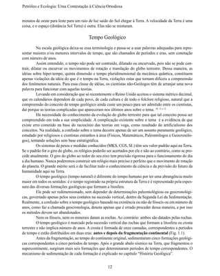 Petróleo e Ecologia: Uma Contestação à	Ciência	Ortodoxa


minutos de oeste para leste para um raio de luz saído do Sol chegar à Terra. A velocidade da Terra é uma
coisa, e o espaço (distância Sol Terra) é outra. Elas não se misturam.

                                         Tempo Geológico
	         Na escala geológica deixa-se essa terminologia e passa-se a usar palavras adequadas para repre-
sentar maiores e/ou menores intervalos de tempo, que são chamados de períodos e eras, sem conotação
com número de anos.
	         Assim entendido, o tempo não pode ser contraído, dilatado ou encurvado, pois não se pode con-
trair, dilatar ou encurvar os movimentos de rotação e translação do globo terrestre. Dessa maneira, as
idéias sobre hiper-tempo, quinta dimensão e tempo pluridimensional da mecânica quântica, constituem
apenas violações da idéia do que é o tempo na Terra, violações estas que tornam difíceis a compreensão
dos fenômenos naturais. Para essa classe de idéias, os cientistas não-Geólogos têm de arranjar uma nova
palavra para funcionar com aquelas teorias.
	         Levando em consideração que só recentemente o Reino Unido aceitou o sistema métrico decimal,
que os calendários dependem de cada povo, de cada cultura e de todo o folclore religioso, natural que a
compreensão do conceito de tempo geológico ainda custe um pouco para ser admitido entre os cientistas,
daí porque as teorias complicadas que apareceram nos últimos anos sobre o tema. 10, 11 e 12
	         Há necessidade do conhecimento da evolução do globo terrestre para que tal conceito possa ser
compreendido em toda a sua simplicidade. A complicação existente sobre o tema é a evidência de que
existe erro cometido na base do raciocínio das teorias em voga, como resultado do artificialismo dos
conceitos. Na realidade, a confusão sobre o tema decorre apenas de ser um assunto puramente geológico,
estudado por religiosos e cientistas estranhos à área (Físicos, Matemáticos, Paleontólogos e Geocronólo-
gos), tentando soluções sem base estratigráfica.
	         Os sistemas de pesos e medidas conhecidos (MKS, CGS, SI.) têm seu valor-padrão aqui na Terra.
Se o padrão for o giro do globo, os relógios poderão ser acertados por ele e não ao contrário, como se pro-
cede atualmente. O giro do globo ao redor do seu eixo tem precisão rigorosa para o funcionamento do dia
a dia humano. Nunca poderemos construir um relógio mais preciso e perfeito que o movimento de rotação
do planeta. O grande mérito será o de facilitar todo o conhecimento da ciência e da previsão do futuro da
humanidade aqui na Terra.
	         O tempo geológico (tempo natural) é diferente do tempo humano por ter uma abrangência muito
maior em todos os sentidos: é o tempo registrado na própria estrutura da Terra e é representado pela espes-
sura das diversas formações geológicas que formam a litosfera.
	         Ele pode ser redimensionado, sem depender de determinações paleontológicas ou geocronológi-
cas, governado apenas pelos seus contatos na sucessão vertical, dentro da Segunda Lei da Sedimentação.
Realmente, a confusão sobre o tempo geológico baseado na existência ou não de fósseis ou em número de
anos, como faz a chamada geocronologia, denota apenas que é errado proceder dessa maneira, e por isso
os métodos devem ser abandonados.
	         Nem os fósseis, nem os minerais datam as rochas. Ao contrário: ambos são datados pelas rochas.
	         O tempo geológico é marcado pela sucessão vertical das rochas que formam a litosfera ou crosta
terrestre e não implica número de anos. A crosta é formada de onze camadas, correspondentes a períodos
de tempo e estão distribuídos em duas eras: antes e depois da fragmentação continental (Fig. 1.1).
	         Antes da fragmentação, ao tempo do continente original, sedimentaram cinco formações geológi-
cas correspondentes a cinco períodos de tempo. Após o grande abalo sísmico na Terra, que fragmentou o
supercontinente, surgiram mais seis formações que determinaram períodos de tempo correspondentes. O
mecanismo de sedimentação de cada formação é explicado no capítulo “História Geológica”.


                                                     12
 