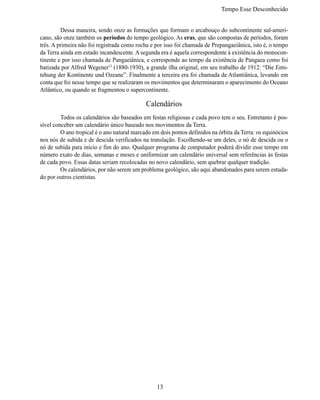 Tempo Esse Desconhecido


	        Dessa maneira, sendo onze as formações que formam o arcabouço do subcontinente sul-ameri-
cano, são onze também os períodos do tempo geológico. As eras, que são compostas de períodos, foram
três. A primeira não foi registrada como rocha e por isso foi chamada de Prepangaeiânica, isto é, o tempo
da Terra ainda em estado incandescente. A segunda era é aquela correspondente à existência do monocon-
tinente e por isso chamada de Pangaeiânica, e corresponde ao tempo da existência de Pangaea como foi
batizada por Alfred Wegener13 (1880-1930), a grande ilha original, em seu trabalho de 1912: “Die Ents-
tehung der Kontinente und Ozeane”. Finalmente a terceira era foi chamada de Atlantiânica, levando em
conta que foi nesse tempo que se realizaram os movimentos que determinaram o aparecimento do Oceano
Atlântico, ou quando se fragmentou o supercontinente.

                                             Calendários
	        Todos os calendários são baseados em festas religiosas e cada povo tem o seu. Entretanto é pos-
sível conceber um calendário único baseado nos movimentos da Terra.
	        O ano tropical é o ano natural marcado em dois pontos definidos na órbita da Terra: os equinócios
nos nós de subida e de descida verificados na translação. Escolhendo-se um deles, o nó de descida ou o
nó de subida para início e fim do ano. Qualquer programa de computador poderá dividir esse tempo em
número exato de dias, semanas e meses e uniformizar um calendário universal sem referências às festas
de cada povo. Essas datas seriam recolocadas no novo calendário, sem quebrar qualquer tradição.
	        Os calendários, por não serem um problema geológico, são aqui abandonados para serem estuda-
do por outros cientistas.




                                                 13
 