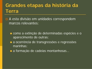 Grandes etapas da história da
Terra
 A esta divisão em unidades correspondem
 marcos relevantes:

   como a extinção de determinadas espécies e o
   aparecimento de outras;
   a ocorrência de transgressões e regressões
   marinhas;
   a formação de cadeias montanhosas…
 
