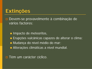 Extinções
 Devem-se provavelmente à combinação de
 vários factores:

   Impacto de meteoritos,
   Erupções vulcânicas capazes de alterar o clima;
   Mudança do nível médio do mar;
   Alterações climáticas a nível mundial.

 Têm um carácter cíclico.
 