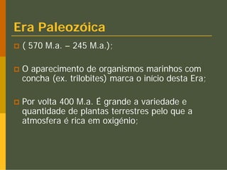 Era Paleozóica
 ( 570 M.a. – 245 M.a.);

 O aparecimento de organismos marinhos com
 concha (ex. trilobites) marca o início desta Era;

 Por volta 400 M.a. É grande a variedade e
 quantidade de plantas terrestres pelo que a
 atmosfera é rica em oxigénio;
 