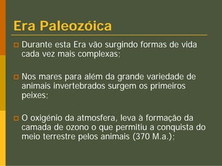 Era Paleozóica
 Durante esta Era vão surgindo formas de vida
 cada vez mais complexas;

 Nos mares para além da grande variedade de
 animais invertebrados surgem os primeiros
 peixes;

 O oxigénio da atmosfera, leva à formação da
 camada de ozono o que permitiu a conquista do
 meio terrestre pelos animais (370 M.a.);
 