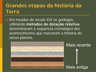 Grandes etapas da história da
Terra
 Em meados do século XIX os geólogos,
 utilizando métodos de datação relativa,
 determinaram a sequência cronológica dos
 acontecimentos que marcaram a história do
 nosso planeta.

                                 Mais recente




                                 Mais antiga
 