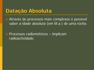 Datação Absoluta
 Através de processos mais complexos é possível
 saber a idade absoluta (em M.a.) de uma rocha.

 Processos radiométricos – implicam
 radioactividade.
 