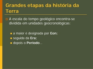 Grandes etapas da história da
Terra
 A escala do tempo geológico encontra-se
 dividida em unidades geocronológicas:

   a maior é designada por Eon;
   seguida da Era;
   depois o Período…
 