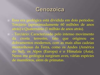    Essa era geológica está dividida em dois períodos:
    Terciário (aproximadamente 60 milhões de anos
    atrás) e Quaternário (1 milhão de anos atrás).
   - Terciário: Caracterizado pelo intenso movimento
    da crosta terrestre, fato que originou os
    dobramentos modernos, com as mais altas cadeias
    montanhosas da Terra, como os Andes (América
    do Sul), os Alpes (Europa) e o Himalaia (Ásia).
    Nessa era geológica surgiram aves, várias espécies
    de mamíferos, além de primatas.
 