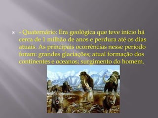    - Quaternário: Era geológica que teve início há
    cerca de 1 milhão de anos e perdura até os dias
    atuais. As principais ocorrências nesse período
    foram: grandes glaciações; atual formação dos
    continentes e oceanos; surgimento do homem.
 