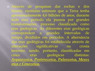    Através de pesquisas das rochas e dos
    fósseis, cientistas estimam que a Terra tenha
    aproximadamente 4,6 bilhões de anos, durante
    todo esse período ela passou por grandes
    transformações, processo classificado como
    eras geológicas. As diferentes eras geológicas
    correspondem a grandes intervalos de
    tempo, divididos em períodos. A alternância
    das eras geológicas foi estabelecida através de
    alterações       significativas    na     crosta
    terrestre, sendo, portanto, classificadas em
    cinco       eras        geológicas    distintas:
    Arqueozoica, Proterozoica, Paleozoica, Mesoz
    oica e Cenozoica.
 