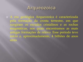    A era geológica Arqueozoica é caracterizada
    pela formação da crosta terrestre, em que
    surgiram os escudos cristalinos e as rochas
    magmáticas, nos quais encontramos as mais
    antigas formações de relevo. Esse período teve
    início a, aproximadamente, 4 bilhões de anos
    atrás
 