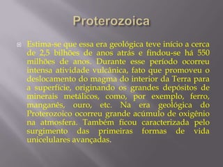    Estima-se que essa era geológica teve início a cerca
    de 2,5 bilhões de anos atrás e findou-se há 550
    milhões de anos. Durante esse período ocorreu
    intensa atividade vulcânica, fato que promoveu o
    deslocamento do magma do interior da Terra para
    a superfície, originando os grandes depósitos de
    minerais metálicos, como, por exemplo, ferro,
    manganês, ouro, etc. Na era geológica do
    Proterozoico ocorreu grande acúmulo de oxigênio
    na atmosfera. Também ficou caracterizada pelo
    surgimento das primeiras formas de vida
    unicelulares avançadas.
 