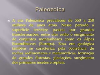    A era Paleozoica prevaleceu de 550 a 250
    milhões de anos atrás. Nesse período a
    superfície terrestre passou por grandes
    transformações, entre eles estão o surgimento
    de conjuntos montanhosos como os Alpes
    Escandinavos (Europa). Essa era geológica
    também se caracteriza pela ocorrência de
    rochas sedimentares e metamórficas, formação
    de grandes florestas, glaciações, surgimento
    dos primeiros insetos e répteis.
 