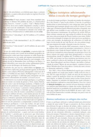 CAPíTULO 10. Registro das Rochas e Escala do Tempo Geológico /259
formasde vida unicelulares a evoluírem para algas e animais
illulticelulares,os quais estão preservados no registro fóssil do
Proterozóicotardio.
Éon Fanerozóico O mais recente e mais bem estudado éon,
queabrangeos últimos 543 milhões de anos, é o Fanerozóico
(dogregophanerós, "visível", e zoikás, "vida"). Muitas forma-
~õesrochosasdesse éon contêm abundantes conchas e outros
fósseis,como ossos de vertebrados. Com raras exceções, as re-
servasde petróleo e gás formaram-se durante esse tempo da
históriadaTerra. O Fanerozóico é subdividido em três eras:
I EraPaleozóica("vida antiga"): de 543 milhões a 251 milhões
deanosatrás
I EraMesozóica ("vida intermediária"): de 251 milhões a 65
milhõesdeanos atrás
I EraCenozóica ("vida recente"): de 65 milhões de anos atrás
atéopresente
Aseras são subdivididas em períodos, a maioria deles de-
nominadosde acordo com o nome da localidade geográfica on-
deasformações estão mais bem expostas ou onde foram des-
critaspelaprimeira vez ou, ainda, por alguma característica dis-
lintivadas formações. O Período Jurássico, por exemplo, é de-
nominadodevido às Montanhas Jura, na França e na Suíça, e o
PeríodoCarbonífero, por causa das rochas sedimentares porta-
dorasdecarvão da Europa e da América do Norte.
Osperíodos são, por sua vez, subdivididos em épocas; sen-
doasmaisbem conhecidas geologicamente aquelas do Período
Terciário,como a Época Pliocena (abrangendo o intervalo de 6
milhõesa 1,8 milhão de anos atrás). Na Reportagem 10.1, a es-
calado tempo geológico é utilizada para interpretar um dos
maisfamosos afloramentos do mundo, o Grand Canyon.
Aoelaborarem essa escala do tempo geológico, os geólogos
tiveramde mudar seu modo de pensar a Terra. James Hutton,
conhecidocomo o pai da Geologia moderna, e Charles Lyell,
autordeum dos primeiros e mais influentes manuais de Geolo-
gia(Princípios de Geologia,' o primeiro volume publicado em
1829),levaram os geólogos a entender que o planeta não foi
modeladopor uma série de eventos catastróficos ocorridos em
apenaspoucos milhares de anos, como muitas pessoas de então
acreditavam.Pelo contrário, a Terra era o produto de processos
geológicosordinários operando uniformemente durante um in-
tervalode tempo muito maior. Como observado no Capítulo 4,
Huttonfoi um dos primeiros a compreender a natureza cíclica
dasmudanças geológicas: o ciclo das rochas, em que ocorre
erosão,intemperismo, sedimentação, soterramento, atividade
ígneae tectônica e soerguimento de montanhas.
Também inerente ao pensamento de Hutton e Lyell foi o
princípiodo uniformitarismo - o qual, você deve estar lembra-
dodo Capítulo 1, postula que os processos que observamos
modelandoa Terra atualmente são os mesmos que operaram
durantetoda a história do planeta. Embora diferentes tipos de
sedimentospossam ter sido depositados em diferentes taxas e
emdiferentes lugares durante a história da Terra, podemos es-
tarrazoavelmente certos de que os processos deposicionais que
acumularamsedimentos há milhões e bilhões de anos operaram
damesma maneira como fazem hoje.
t;;~h)po isotópico: adicionando
~tas à escala do tempo geológico
A escala do tempo geológico, baseada em estudos da estratigra-
fia e dos fósseis, é uma escala relativa. Com ela, os geólogos
podem dizer se uma formação é mais antiga que outra, mas não
determinar precisamente quando uma rocha se formou. É como
saber que a Primeira Guerra Mundial precedeu a Segunda, mas
não definir com exatidão os anos específicos em que tais con-
flitos iniciaram e terminaram. Os geólogos do século XIX po-
diam estimar somente um vago tempo de milhões de anos para
que uma certa associação de fósseis mudasse para outra. Embo-
ra tivessem estimado os tempos de vários processos geológicos,
como, por exemplo, da deposição de sedimentos no fundo de
lagos ou da erosão de um vale fluvial, eles não podiam imagi-
nar uma maneira de medir a duração exata dos mesmos.
Alguns físicos do século XIX estimaram a idade da Terra e
do sistema solar a partir de princípios astronômicos e físicos e
calcularam como sendo de muitos milhões de anos. Mas o cál-
culo dessas estimativas estava baseado em princípios físicos da
época (alguns dos quais estão hoje ultrapassados) e variavam
enormemente, desde 25 milhões até 75 milhões de anos. Então,
em 1896, um avanço na física moderna pavimentou uma ma-
neira confiável e precisa de medição do tempo geológico em
anos. Henri Becquerel, um físico francês, descobriu a radioati-
vidade do urânio. Menos de um ano depois, a química francesa
Marie Sklodowska-Curie descobriu e isolou um outro elemen-
to altamente radioativo, o rádio.
Em 1905, o físico Ernest Rutherford sugeriu que a radioati-
vidade poderia ser usada para medir a idade exata de uma ro-
cha. Ele foi capaz de dizer a idade em anos de um mineral de
urânio a partir de medições feitas em seu laboratório. Poucos
anos depois, as idades de muitas outras rochas foram determi-
nadas, enquanto os métodos de datação iam sendo refinados e
mais elementos radioativos eram descobertos. Esse foi o início
da datação isotópica, que consiste em usar elementos radioati-
vos naturais para determinar as idades das rochas. Quando Ru-
therford anunciou os resultados de sua primeira medição, ficou
claro que a idade da Terra era de bilhões de anos e que o inter-
valo do Éon Fanerozóico sozinho abrangia um pouco mais de
meio bilhão de anos.
Átomos radioativos: os relógios das rochas
Como os geólogos utilizam a radioatividade para determinar
a idade de uma rocha? O que os pioneiros da física nuclear
descobriram foi que os átomos de urânio, rádio e muitos ou-
tros elementos radioativos são instáveis. O núcleo de um áto-
mo radioativo desintegra-se espontaneamente, formando um
átomo de um elemento diferente e emitindo radiação, uma
forma de energia. Chamamos o átomo original de pai e o pro-
duto do seu decaimento é conhecido como filho. O isótopo-
pai rubídio-87, por exemplo, forma um isótopo-filho estável,
o estrôncio-87, por meio do decaimento radioativo. Um nêu-
tron no núcleo de um átomo de rubídio-87 desintegra-se, eje-
tando um elétron do núcleo e produzindo um novo próton. O
átomo anterior de rubídio, que tinha 37 prótons, torna-se, as-
sim, um átomo de estrôncio, com 38 prótons (Figura 10.13).
 