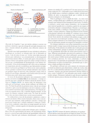2621 Para Entender a Terra
Núcleo do Rubídio-87 Núcleo do Estrôncio-87
Prótons
• Elétron
Um nêutron do átomo de
rubídio-87 desintegra-se,
ejetando um elétron ...
... e produzindo um próton,
e o átomo muda para
estrôncio-87.
Figura 10.13 O decaimento radioativo do rubídio para
estrôncio.
(Recorde do Capítulo 3 que um núcleo atômico consiste em
prótons e nêutrons e que um isótopo de um dado elemento con-
tém o mesmo número de prótons, mas diferente número de
nêutrons.)
Quando uma dada quantidade de uma substância radioativa
desintegra-se, ou decai, os isótopos-pais vão se alterando ao
acaso, e não de uma só uma vez. Assim, uma dada massa de
átomos-pais radioativos vai constantemente se desintegrando
para formar átomos-filhos. A razão pela qual o decaimento ra-
dioativo oferece um método seguro de contar o tempo reside no
fato de que a probabilidade de desintegração é um número de-
terminado. A taxa de desintegração não varia com as mudanças
de temperatura, pressão ou químicas que tipicamente acompa-
nham os processos geológicos na Terra ou em outros planetas.
Assim, quando os átomos de um isótopo radioativo são criados
em qualquer lugar do universo, eles começam a atuar como as
batidas de um relógio, alterando-se de forma estável de um tipo
de átomo para outro numa taxa constante.
As taxas de decaimento radioativo são comumente estabe-
lecidas em termos da meia-vida de um elemento - o tempo re-
querido para que a metade do número inicial de átomos desin-
tegre-se (Figura 10.14). As meias-vidas de elementos com
aplicação na Geologia variam desde milhares até bilhões de
anos. No final do período da primeira meia-vida de um isótopo
radioativo, após a sua incorporação a um novo mineral, a meta-
de do número de átomos-pais ainda permanece. No final do pe-
ríodo da segunda meia-vida, a metade daquela metade, ou um
quarto do número original, ainda resta. No final da terceira
meia-vida, um oitavo ainda resta e assim sucessivamente.
Se conhecermos a taxa de decaimento e pudermos contar o
número de átomos-filhos recém-formados, bem como o de áto-
mos-pais que restaram, então podemos calcular o tempo que
transcorreu desde que o relógio radioativo começou a bater.
Com efeito, podemos voltar atrás no tempo quando não havia
isótopos-filhos, somente aqueles do elemento-pai ainda não de-
sintegrado.
Os geólogos medem a razão entre isótopos-pais e isótopos-
filhos com um espectrômetro de massa, um instrumento muito
preciso e sensível que pode detectar até quantidades ínfimas de
isótopos. Suponha que tenhamos determinado a razão entre
átomos de rubídio-87 e estrôncio-87 de uma amostra de rocha
como sendo de 19:1. Utilizando a taxa conhecida de decairnen-
to do rubídio para o estrôncio, podemos, então, calcular que4
bilhões de anos se passaram desde que o rubídio da nossa
amostra começou a se desintegrar.
Para os geólogos, essa é a idade da rocha - ou, mais exata-
mente, o tempo desde que o rubídio foi, pela primeira vez, apri-
sionado num mineral recém-formado de uma rocha. O rubídioe
o estrôncio, assim como outros elementos, são incorporados
num mineral quando ele se cristaliza a partir de um magma ou
recristaliza durante o metamorfismo. Durante a cristalização, a
razão entre rubídio e estrôncio é homogeneizada, o que deixa
zerado o relógio radioativo. Dentro do mineral recém-formado,
o decaimento radioativo do rubídio-87 continua e novos átomos
de estrôncio começam a se acumular, o que vai mudando a razão
inicial. Esses átomos de estrôncio não podem escapar, a não ser
que uma nova recristalização aconteça. Assim, o rubídio-87 e
outros isótopos radioativos em rochas ígneas fornecem uma ma-
neira de determinar quando um magma foi intrudido e resfriado.
Os isótopos radioativos em rochas metamórficas nos possi-
bilitam medir o tempo transcorrido desde que elas foram meta-
morfizadas. O decaimento do rubídio não é utilizado para datar
rochas sedimentares, porque os minerais em sedimentos clásti-
cos são geralmente derivados de rochas preexistentes mais an-
tigas. Minerais precipitados por processos químicos e bioquí-
micos em sedimentos, tais como carbonatos, geralmente con-
têm muito pouco rubídio recém-precipitado para permitir aná-
lises isotópicas precisas. Às vezes, entretanto, o carbono da
água do mar é incorporado em quantidade suficiente nas rochas
sedimentares na época da deposição, permitindo que se deter-
mine a idade geológica da mesma.
Os geólogos utilizam um certo número de elementos que
ocorrem na natureza para determinar a idade das rochas (Qua-
dro 10.1). Cada elemento radioativo tem sua própria taxa dede-
caimento. Aqueles que decaem lentamente durante bilhões de
anos, como o rubídio-87, são utiIizados para medir a idade de
rochas antigas. Elementos radioativos que decaem rapidamen-
te durante apenas poucas dezenas de milhares de anos, comoo
•52 3 4
Tempo, em meias-vidas
Figura 10.14 O número de átomos radioativos em qualquer
mineral declina numa taxa precisa ao longo do tempo. Essa taxa
de decaimento é estabelecida como uma série de meias-vidas.
 