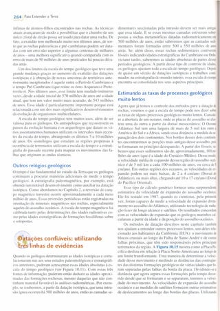 2641 Para Entender a Terra
ínfimas de átomos-filhos encontrados nas rochas. As técnicas
atuais avançaram de modo a possibilitar que o chumbo de um
único cristal de zircão possa ser usado para datar uma rocha. De
fato, a exatidão tem melhorado muito nos últimos anos, de sor-
te que as rochas paleozóicas e pré-cambrianas podem ser data-
das com um erro não superior a algumas centenas de milhares
de anos - uma melhora significativa quando comparada com os
erros de mais de 50 milhões de anos praticados há poucas déca-
das atrás.
Um dos limites da escala do tempo geológico que teve uma
grande mudança graças ao aumento da exatidão das datações
isotópicas e à obtenção de novas amostras de territórios ante-
riormente inexplorados é aquele entre o Período Cambriano e
o tempo Pré-Cambriano (que reúne os éons Arqueano e Prote-
rozóico). Nos últimos anos, esse limite tem mudado inúmeras
vezes, desde a idade inicial de 570 milhões de anos até a idade
atual, que tem um valor muito mais acurado, de 543 milhões
de anos. Essa idade é particularmente importante porque está
relacionada com um dos mais significativos desenvolvimentos
da evolução de organismos multicelulares.
A escala do tempo geológico tem muitos usos, além de ser
valiosa para os geólogos. Os antropólogos que reconstroem os
passos da evolução humana e os arqueólogos que datam os vá-
rios assentamentos humanos utilizam os intervalos mais recen-
tes da escala do tempo, abrangendo os últimos 5 a 10 milhões
de anos. Os sismólogos que estudam as regiões propensas à
ocorrência de terremotos utilizam a escala do tempo e a estrati-
grafia do passado recente para mapear os movimentos das fa-
lhas que originam as ondas sísmicas.
Outros relógios geológicos
O tempo é tão fundamental no estudo da Terra que os geólogos
continuam a procurar maneiras adicionais de medir o tempo
geológico. A estratigrafia paleomagnética, por exemplo, está
obtendo um notável desenvolvimento como auxiliar na datação
isotópica. Como abordamos no Capítulo 2, a reversão do cam-
po magnético terrestre ocorre aproximadamente a cada meio
milhão de anos. Essas reversões periódicas estão registradas na
orientação de minerais magnéticos nas rochas, especialmente
aqueles do assoalho oceânico. A escala do tempo magnético foi
calibrada tanto pelas determinações das idades radioativas co-
mo pelas idades estratigráficas de formações fossilíferas sobre
e sotopo tas.
~ - fia tili daçoes con ravers: U I rzan O
f<r"ji~Y1inhas de evidências
Quando os geólogos determinaram as idades isotópicas e corre-
lacionaram-nas aos seus estudos paleontológicos e estratigráfi-
cos anteriores, puderam acrescentar essas idades absolutas à es-
cala do tempo geológico (ver Figura 10.11). Com essas três
fontes de informação, puderam então deduzir as idades aproxi-
madas das formações rochosas, mesmo daquelas que não con-
tinham material favorável às análises radiométricas. Por exem-
plo, se soubermos, a partir da datação isotópica, que uma intru-
são ígnea ocorreu há 500 milhões de anos, então as camadas se-
dimentares seccionadas pela intrusão devem ser mais antigas
que essa idade. E se essas mesmas camadas estiverem sobre-
postas a rochas metamórficas datadas radiometricamente em
500 milhões de anos, então saberemos que as camadas sedi-
mentares foram formadas entre 500 a 550 milhões de anos
atrás. Se, além disso, essas rochas sedimentares contiverem
fósseis indicando idades estratigráficas do Cambriano ou Orde-
viciano tardio, saberemos as idades absolutas de partes desse
períodos geológicos. A partir desse tipo de controle de idades,
os geólogos ajustam toda a escala do tempo geológico. Depois
de quase um século de datações isotópicas e trabalhos conti-
nuados na estratigrafia do mundo inteiro, essa escala do tempo
encontra-se consolidada nos seus aspectos principais.
Estimando as taxas de processos geológicos
muito lentos
Agora que já temos o controle dos métodos para a datação de
rochas, veremos o que a escala do tempo pode nos dizer sobre
as taxas de alguns processos geológicos muito lentos. Conside-
re a abertura de um oceano, onde as placas do assoalho se afas-
tem uma da outra a partir da dorsal mesoceânica. O Oceano
Atlântico Sul tem uma largura de mais de 5 mil krn entre a
América do Sul e a África, sendo essa distância a medida da se-
paração dos dois continentes. Nos bordos desses dois continen-
tes encontraremos as porções mais antigas desse assoalho, pois
se formaram no princípio da expansão. A partir dos fósseis, sa
bemos que esses sedimentos são de, aproximadamente, 100 mio
Ihões de anos (que é a idade do Cretáceo Médio). Desse modo,
a velocidade média de expansão dessa região do assoalho oceâ-
nico é de 5 mil km a cada 100 milhões de anos, ou cerca de 5
em/ano. Em outras regiões dos oceanos, as velocidades de ex-
pansão podem ser mais baixas, de 2 a 4 em/ano (Dorsal do
Atlântico), ou mais altas, chegando até 10 a 17 em/ano (Dorsal
do Pacífico Oriental).
Esse tipo de cálculo genérico fornece uma surpreendente
estimativa da velocidade de expansão do assoalho oceânico.
Ele foi testado em 1987, quando os cientistas, pela primeira
vez, foram capazes de medir a velocidade de expansão direta-
mente no assoalho do Atlântico, utilizando tecnologia de radia
ção laser de longo alcance e satélite. Os resultados concordam
com as velocidades de expansão que os geólogos marinhos cal-
cularam a partir da idade e da posição do assoalho oceânico.
Os métodos de datação descritos neste capítulo também
nos ajudam a entender outros processos lentos, um deles rela-
cionado aos habitantes da Califórnia (EUA): o movimento de
blocos crustais ao longo da Falha de Santo André e de outras
falhas próximas, que têm sido responsáveis pelos principais
terremotos da região. A Figura 10.15 mostra como a Placa Pa-
cífica desliza em relação à Placa Norte-Americana ao longo de
um limite transformante. Uma maneira de determinar a veloci-
dade desse movimento é medindo as distâncias das contrapar-
tes das distintas formações geológicas de várias idades que fo-
ram separadas pelas falhas da borda da placa. Dividindo-se a
distância que agora separa essas formações pelo tempo decoro
rido desde que se formaram e se separaram, teremos a veloci-
dade do movimento. As velocidades de expansão do assoalho
oceânico e as medidas de satélites fornecem outras estimativas
de deslocamentos ao longo das bordas das placas. Utilizando
 
