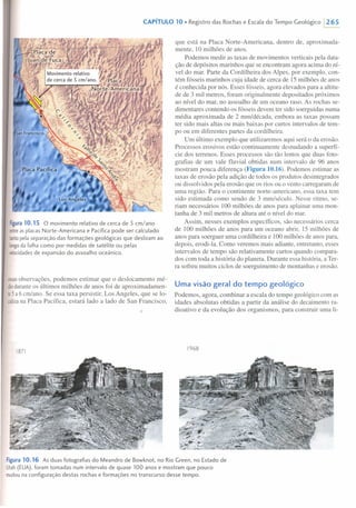 CAPíTULO 10. Registro das Rochas e Escala do Tempo Geológico 1265
Figura 10.15 O movimento relativo de cerca de 5 cm/ano
entreas placas Norte-Americana e Pacífica pode ser calculado
tantopela separação das formações geológicas que deslizam ao
longoda falha como por medidas de satélite ou pelas
velocidadesde expansão do assoalho oceãnico.
essasobservações, podemos estimar que o deslocamento mé-
dioduranteos últimos milhões de anos foi de aproximadamen-
le5 a 6 em/ano, Se essa taxa persistir, Los Angeles, que se lo-
calizana Placa Pacífica, estará lado a lado de San Francisco,
1871
que está na Placa Norte-Americana, dentro de, aproximada-
mente, 10 milhões de anos.
Podemos medir as taxas de movimentos verticais pela data-
ção de depósitos marinhos que se encontram agora acima do ní-
vel do mar. Parte da Cordilheira dos Alpes, por exemplo, con-
tém fósseis marinhos cuja idade de cerca de 15 milhões de anos
é conhecida por nós. Esses fósseis, agora elevados para a altitu-
de de 3 mil metros, foram originalmente depositados próximos
ao nível do mar, no assoalho de um oceano raso. As rochas se-
dimentares contendo os fósseis devem ter sido soerguidas numa
média aproximada de 2 mm/década, embora as taxas possam
ter sido mais altas ou mais baixas por curtos intervalos de tem-
po ou em diferentes partes da cordilheira.
Um último exemplo que utilizaremos aqui será o da erosão.
Processos erosivos estão continuamente desnudando a superfí-
cie dos terrenos. Esses processos são tão lentos que duas foto-
grafias de um vale fluvial obtidas num intervalo de 96 anos
mostram pouca diferença (Figura 10.16). Podemos estimar as
taxas de erosão pela adição de todos os produtos desintegrados
ou dissolvidos pela erosão que os rios ou o vento carregaram de
uma região. Para o continente norte-americano, essa taxa tem
sido estimada como sendo de 3 mm/século. Nesse ritmo, se-
riam necessários 100 milhões de anos para aplainar uma mon-
tanha de 3 mil metros de altura até o nível do mar.
Assim, nesses exemplos específicos, são necessários cerca
de 100 milhões de anos para um oceano abrir, 15 milhões de
anos para soerguer uma cordilheira e 100 milhões de anos para,
depois, erodi-la. Como veremos mais adiante, entretanto, esses
intervalos de tempo são relativamente curtos quando compara-
dos com toda a história do planeta. Durante essa história, a Ter-
ra sofreu muitos ciclos de soerguimento de montanhas e erosão.
Uma visão geral do tempo geológico
Podemos, agora, combinar a escala do tempo geológico com as
idades absolutas obtidas a partir da análise do decaimento ra-
dioativo e da evolução dos organismos, para construir uma li-
1968
Figura 10.16 As duas fotografias do Meandro de Bowknot, no Rio Green, no Estado de
Utah(EUA), foram tomadas num intervalo de quase 100 anos e mostram que pouco
mudouna configuração destas rochas e formações no transcurso desse tempo.
 