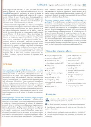 CAPíTULO 10. Registro das Rochas e Escala do Tempo Geológico 1267
nhado tempo de toda a história da Terra, iniciando desde 4,6
bilhõesde anos atrás (ver as páginas de abertura deste livro). A
Figura 10.17 mostra toda a extensão do tempo geológico na
formade um caminho espiralado, onde cada volta da espiral re-
presentaI bilhão de anos. A partir dessa ilustração, podemos
observaro quão pequeno é o Éon Fanerozóico em relação à his-
tóriada Terra, bem como o diminuto intervalo de tempo que
transcorreudesde o início da evolução humana.
Outra maneira de compreender esse período de tempo ex-
traordinariamente vasto é pensar a idade da Terra como sendo
correspondenteao calendário de um ano. No dia primeiro de ja-
neiro,a Terra foi formada. Durante o mês de janeiro e parte do
iníciode fevereiro, ela tornou-se estruturada em núcleo, manto
ecrosta.Próximo a 21 de fevereiro, a vida se desenvolveu. Du-
rantetodo o outono, inverno e início da primavera, a Terra de-
senvolveuos continentes e bacias oceânicas, às vezes, seme-
lhantesàs atuais, e a tectônica de placas passou a operar. Em 25
deoutubro, no início do Período Cambriano, os organismos
complexos,incluindo aqueles com conchas, chegaram. No dia
7 dedezembro, os répteis evoluíram e, no Natal, os dinossauros
foramextintos. Os humanos modernos, Homo sapiens sapiens,
apareceramem cena às 23h, na véspera do Ano Novo, e a últi-
maidade do gelo terminou às 23h58min45s. Três centésimos
desegundo antes da meia-noite, Colombo aportou numa ilha
dasÍndias Ocidentais. E poucos milésimos de segundos atrás,
vocênasceu.
I RESUMO
Comoos geólogos sabem a idade de uma rocha e se ela é
mais antiga que outra? Os geólogos determinam a ordem de
formaçãodas rochas ao estudar sua estratigrafia, fósseis e dis-
posiçãoespacial no campo. Uma seqüência de rochas sedimen-
taresnão deformada será horizontal, com cada camada sendo
maisnova que aquela que está sotoposta e mais antiga que a ca-
madasobreposta. Além disso, como os animais e as plantas
evoluíram progressivamente ao longo do tempo, seus fósseis
registramas mudanças numa sucessão conhecida na seqüência
estratigráfica. Sabendo-se a sucessão faunística, torna-se mais
fácilpara os geólogos localizar camadas sedimentares erodidas,
gerandouma discordância. Mais importante ainda, os fósseis
possibilitam a correlação de rochas localizadas em várias par-
tesdo mundo.
Comoos geólogos criaram uma escala do tempo geológico
aplicável em qualquer lugar do mundo? Utilizando-se os
fósseispara correlacionar as rochas de mesma idade e reunindo
asseqüências expostas em centenas de milhares de afloramen-
tosmundo afora, os geólogos compilaram uma seqüência estra-
tigráfica aplicável em qualquer região da Terra. A seqüência
compostarepresenta a escala do tempo geológico. O uso da da-
taçãoisotópica permitiu aos cientistas atribuírem idades abso-
lutaspara as unidades da escala do tempo. A datação isotópica
é baseada no comportamento dos elementos radioativos, quan-
doos átomos-pais instáveis são transformados em isótopos-fi-
lhos a uma taxa constante. Quando os elementos radioativos
são aprisionados dentro de um mineral durante a formação da
rocha, o número de isótopos-filhos aumenta, enquanto o de isó-
topos-pais diminui. Ao medir-se a quantidade de pais e filhos,
podemos calcular a idade absoluta.
Por que a escala do tempo geológico é importante para os
geólogos? A escala do tempo geológico permite aos geólogos
reconstruir a cronologia dos eventos que moldaram o planeta. A
escala do tempo tem sido utilizada na validação e estudo da tec-
tônica de placas e na estimativa de taxas de processos muito len-
tos para serem monitorados diretamente, tais como a abertura de
um oceano durante milhões e centenas de milhões de anos. O
desenvolvimento da escala do tempo geológico revelou que a
Terra é muito mais antiga do que os geólogos e outros cientistas
pioneiros imaginavam e que ela sofreu contínuas mudanças co-
mo resultado de processos lentos operando ao longo de sua his-
tória. A criação da escala do tempo geológico, ao lado do desen-
volvimento da Paleontologia e da teoria da evolução, é uma das
mais revolucionárias e impressionantes idéias científicas.
I Conceitos e termos-chave
• datação isotópica (p. 259)
• desconformidade (p. 253)
• discordância (p. 252)
• discordância angular (p. 253)
• éon (p. 255)
• época (p. 259)
• era (p. 259)
• escala do tempo geológico
(p. 255)
• estratificação (p. 249)
• estratigrafia (p. 249)
• estratigrafia de seqüências
(p.254)
• formação (p. 252)
Exercícios
• idade isotópica(p. 248)
• idade relativa(p. 248)
• meia-vida (p. 262)
• não-conformidade(p. 253)
• Paleontologia(p. 25I)
• período (p. 259)
• princípioda horizontalidade
original (p. 249)
• princípioda superposição
(p.249)
• relações de seccionamento
(p.254)
• sucessãoestratigráfica(p. 249)
• tempo geológico (p. 250)
Este icone indica que há uma animação disponível no sítio ele-
trônico que pode ajudâ-lo na resposta.
((JI;ECTARIVEB
1. Liste os períodos geológicos, do mais novo ao mais antigo.
2. Especifique as idades absolutas do início das eras Paleozóica,Me-
sozóica e Cenozóica.
3. Em qual elemento resulta a desintegraçãoradioativado rubídio-87?
4. Em qual intervalo de idades pode ser datado um sedimento pelo
carbono-I4?
 