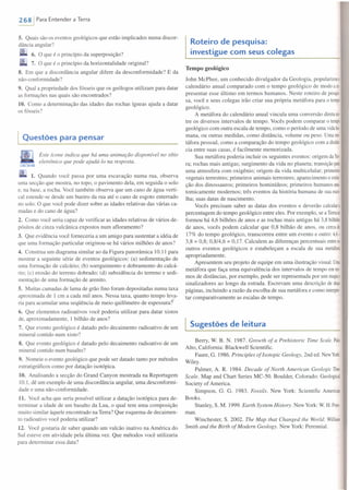 2681 Para Entender a Terra
5. Quais são os eventos geológicos que estão implicados numa discor-
dância angular?
6. O que é o princípio da superposição?
7. O que é o princípio da horizontal idade original?
8. Em que a discordância angular difere da desconformidade? E da
não-conformidade?
9. Qual a propriedade dos fósseis que os geólogos utilizam para datar
as formações nas quais são encontrados?
10. Como a determinação das idades das rochas ígneas ajuda a datar
os fósseis?
Questões para pensar
Este icone indica que há uma animação disponível no sítio
eletrônico que pode ajudá-lo na resposta.
CQNK!ARWEB
1. Quando você passa por uma escavação numa rua, observa
uma secção que mostra, no topo, o pavimento dela, em seguida o solo
e, na base, a rocha. Você também observa que um cano de água verti-
cal estende-se desde um bueiro da rua até o cano de esgoto enterrado
no solo. O que você pode dizer sobre as idades relativas das várias ca-
madas e do cano de água?
2. Como você seria capaz de verificar as idades relativas de vários de-
pósitos de cinza vulcânica expostos num afloramento?
3. Que evidência você forneceria a um amigo para sustentar a idéia de
que uma formação particular originou-se há vários milhões de anos?
4. Construa um diagrama similar ao da Figura panorâmica 10.11 para
mostrar a seguinte série de eventos geológicos: (a) sedimentação de
uma formação de calcário; (b) soerguimento e dobramento do calcá-
rio; (c) erosão do terreno dobrado; (d) subsidência do terreno e sedi-
mentação de uma formação de arenito.
5. Muitas camadas de lama de grão fino foram depositadas numa taxa
aproximada de I cm a cada mil anos. Nessa taxa, quanto tempo leva-
ria para acumular uma seqüência de meio quilômetro de espessura?
6. Que elementos radioativos você poderia utilizar para datar xistos
de, aproximadamente, I bilhão de anos?
7. Que evento geológico é datado pelo decaimento radioativo de um
mineral contido num xisto?
8. Que evento geológico é datado pelo decaimento radioativo de um
mineral contido num basalto?
9. Nomeie o evento geológico que pode ser datado tanto por métodos
estratigráficos como por datação isotópica.
10. Analisando a secção do Grand Canyon mostrada na Reportagem
10.1, dê um exemplo de uma discordância angular, uma desconformi-
dade e uma não-conformidade.
11. Você acha que seria possível utilizar a datação isotópica para de-
terminar a idade de um basalto da Lua, o qual tem uma composição
muito similar àquele encontrado na Terra? Que esquema de decairnen-
to radioativo você poderia utilizar?
12. Você gostaria de saber quando um vulcão inativo na América do
Sul esteve em atividade pela última vez. Que métodos você utilizaria
para determinar essa data?
Roteiro de pesquisa:
investigue com seus colegas
Tempo geológico
John McPhee, um conhecido divulgador da Geologia, popularizouo
calendário anual comparado com o tempo geológico de modo are
presentar esse último em termos humanos. Neste roteiro de pesqu
sa, você e seus colegas irão criar sua própria metáfora para o tempo
geológico.
A metáfora do calendário anual vincula uma conversão diretaen·
tre os diversos intervalos de tempo. Vocês podem comparar o tempo
geológico com outra escala de tempo, como o período de uma vidabu
mana, ou outras medidas, como distância, volume ou peso. Umame·
táfora pessoal, como a comparação do tempo geológico com a distân·
cia entre suas casas, é facilmente memorizada.
Sua metáfora poderia incluir os seguintes eventos: origem daTer·
ra; rochas mais antigas; surgimento da vida no planeta; transição para
uma atmosfera com oxigênio; origem da vida multicelular; primeiros
vegetais terrestres; primeiros animais terrestres; aparecimento e extin
ção dos dinossauros; primeiros hominídeos; primeiros humanos ana
tomicamente modernos; três eventos da história humana de sua esco-
lha; suas datas de nascimento.
Vocês precisam saber as datas dos eventos e deverão calculara
percentagem do tempo geológico entre eles. Por exemplo, se a Terrase
formou há 4,6 bilhões de anos e as rochas mais antigas há 3,8 bilhões
de anos, vocês podem calcular que 0,8 bilhão de anos, ou cercade
17% do tempo geológico, transcorreu entre um evento e outro: 4,6-
3,8 = 0,8; 0,8/4,6 = 0,17. Calculem as diferenças percentuais entreos
outros eventos geológicos e estabeleçam a escala de sua metáfora
apropriadamente.
Apresentem seu projeto de equipe em uma ilustração visual. Uma
metáfora que faça uma equivalência dos intervalos de tempo emter·
mos de distâncias, por exemplo, pode ser representada por um mapae
sinalizadores ao longo da estrada. Escrevam uma descrição de duas
páginas, incluindo a razão da escolha de sua metáfora e como interpre
tar comparativamente as escalas de tempo.
Sugestões de leitura
Berry, W. B. N. 1987. Growth of a Prehistoric Time Scale. Paio
Alto, California: Blackwell Scientific.
Faure, G. 1986. Principies of Isotopic Geology, 2nd ed. NewYork:
Wiley.
Palmer, A. R. 1984. Decade of Nortn American Geologic Time
Scale. Map and Chart Series MC-50. Boulder, Colorado: Geological
Society of America.
Simpson, G. G. 1983. Fossils. New York: Scientific American
Books.
Stanley, S. M. 1999. Earth System History. NewYork: W. H.Free-
mano
Winchester, S. 2002. The Map that Changed the World: William
Smith and lhe Birth of Modem Geology. New York: Perennial.
 