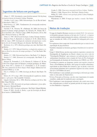 CAPíTULO 10. Registro das Rochas e Escala do Tempo Geológico 1269
I Sugestõesde leitura em português
Allêgre, e. 1992. Introdução a uma história natural: Do big bang
aodesaparecimento do homem. Lisboa: Teorema.
Carvalho, I. de S. (org.). 2004. Paleontologia. 2a. ed. Rio de Janei-
ro:lnterciência, 2004. 2 v.
Della-Fávera, J. C. 2001. Fundamentos de estratigrafia moderna.
RiodeJaneiro: UERJ.
Fairchild, T. R., Teixeira, W. e Babinski, M. 2000. Em busca do
passadodo planeta: tempo geológico. In: Teixeira, W., Toledo, M. e.
M. de,Fairchild, T. R. e Taioli, F. (orgs.) 2000. Decifrando a Terra. São
Paulo:Oficina de Textos. p. 305-326.
Gohau, G. 1987. História da Geologia. Lisboa: Europa-America,
Mantesso-Neto, v., Bartoreli, A., Carneiro, e. D. R. e Brito-Neves,
B.B.de. (orgs.). 2005. Geologia do continente sul-americano: evolu-
ção daobra de Fernando Marques de Almeida. São Paulo: Beca.
McAlester,A. L. 1971. História geológica da vida. São Paulo: Ed-
garBlücher.
Mendes, J. C. 1979. Vida pré-histárica: evolução dos animais e ve-
getaisno Brasil no decorrer do tempo geológico. 2a ed. São Paulo: Me-
lhoramentos.
Mendes,J. e. 1988. Paleontologia básica. São Paulo: T. A. Queiroz.
Mendes,J. e. 1988. Elementos de estratigrafia. São Paulo: T. A.
Queiroz;Edusp.
Menegat, R., Fernandes, L. A. D., Koester, E., Scherer e e. M. dos
S.1998.Porto Alegre antes do Homem: evolução geológica. In: Mene-
gat,R., Porto, M. L., Carraro, e. e. e Fernandes, L. A. D. (coords.).
1998.Atlas ambiental de Porto Alegre. Porto Alegre: Editora da Uni-
versidadelUFRGS.p. 11-20.
Petri, S. e Fúlfaro, V. J. 1988. Geologia do Brasil. São Paulo: TA
Queiroz.
Ribeiro,H. J. P. S. (org.). 2001. Estratigrafia de seqüências: funda-
melltose aplicações. São Leopoldo: Unisinos.
Salgado-Labouriau, M. L. 1994. História ecológica da Terra. São
Paulo:Edgar Blücher.
Suguio, K. 1998. Dicionário de geologia sedimentar e áreas afins.
RiodeJaneiro: Bertrand Brasil.
Suguio, K. 2003. Geologia sedimentar. São Paulo: Edgard Blücher.
Tosatto, P. 200 I. Orville A. Derby: o pai da Geologia do Brasil.
RiodeJaneiro: CPRMIDNPM.
Uyeda, S. 1996. Uma nova concepção da Terra: Lisboa: Gradiva.
Weiner, J. 1986. Planeta Terra. São Paulo: Martins Fontes.
Willie, P. J. 1995. A Terra: nova geologia global. Lisboa: Fundação
Calouste Gulbenkian.
Winchester, S. 2004. O mapa que mudou o mundo. São Paulo:
Record.
I Notas de tradução
10 auge do Império Romano ocorreu no século 11d.e. Já o processo
civilizatório peruano iniciou-se há mais de 12 mil a.e. e originou
uma diversidade impressionante de culturas, culminando na incaica,
que se estendeu de 1440 a 1532, quando foi subjugada pelos espa-
nhóis.
2 Os topônimos deste mapa não foram traduzidos por se tratar de uma
reprodução de peça histórica.
3 Também chamada na literatura geológica brasileira de inconformi-
dade.
4 Jorge C. Della Fávera, um dos mais notáveis expoentes e pioneiro da
Estratigrafia de Seqüências no Brasil, chama essa nova visão de
"Estratigrafia Moderna", que começou a ser aplicada para as bacias
sedimentares brasileiras com a criação do Curso de Pós-Graduação
em Estratigrafia do Instituto de Geociências da UFRGS, em 1990.
5 Considera-se anterior ao Arqueano, porém sem registro crustal na
Terra, o Éon Hadeano (de Hades, deus grego do mundo subterrâneo,
equivalente ao deus Plutão dos romanos), que vai desde o início do
acrescimento planetário até os primeiros registros de rochas crustais
(de 4,6 a 3,95 bilhões de anos).
6 Pré-Carnbriano é uma unidade geocronológica informal que reúne
todos os éons antes do Fanerozóico.
7 O livro Principies ofGeology, um dos mais importantes do mundo
científico, ainda não foi traduzido para o português.
8 Pré-Cambriano é uma designação informal, não sendo uma era ou
éon, utilizada para se referir ao grande período de tempo que reúne
os éons Hadeano e Arqueano.
 