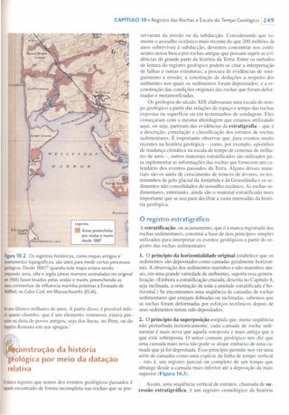 CAPíTULO 10. Registro das Rochas e Escala do Tempo Geológico 1249
+-
I 11'F. T. l 'I-' t. 'f. b'
11 ./ J1 TJ o li
Legenda:
Áreas preenchidas
por ondas e marés
desde 1887
8""ogog'18
I I.nd
Figura10.2 Os registros históricos, como mapas antigos e
levantamentostopográficos, são úteis para medir certos processos
geológicos.Desde 1887,2 quando este mapa estava sendo
preparado,areia, silte e argila (áreas marrons assinaladas no original
em1988)foram levados pelas ondas e marés, preenchendo as
áreascontinentais de influência marinha próximas à Enseada de
Wellfleet,no Cabo Cod, em Massachusetls (EUA).
bo nosúltimos milhares de anos. A partir disso, é possível infe-
rirquantochumbo, que é um elemento venenoso, estava pre-
sentenadieta de povos antigos, seja dos Incas, no Peru, ou do
ImpérioRomano em seu apogeu. I
~~nstrução da história
ológica por meio da datação
relativa
oúnicoregistro que temos dos eventos geológicos passados é
aqueleencontrado de forma incompleta nas rochas que se pre-
servaram da erosão ou da subducção. Considerando que so-
mente o assoalho oceânico mais recente do que 200 milhões de
anos sobreviveu à subducção, devemos concentrar nos conti-
nentes nossa busca por rochas antigas que possam suprir as evi-
dências de grande parte da história da Terra. Entre os métodos
de leitura do registro geológico podem-se citar a interpretação
de falhas e outras estruturas; a procura de evidências de soer-
guimento e erosão; a construção de deduções a respeito dos
ambientes nos quais os sedimentos foram depositados; e a re-
construção das condições originais das rochas que foram defor-
madas e metamorfizadas.
Os geólogos do século XIX elaboraram uma escala do tem-
po geológico a partir das relações de espaço e tempo das rochas
expostas na superfície ou em testemunhos de sondagens. Eles
começaram com a mesma abordagem que estamos utilizando
aqui, ou seja, partiram das evidências da estratigrafia - que é
a descrição, correlação e classificação dos estratos de rochas
sedimentares. É importante observar que, para eventos muito
recentes na história geológica - como, por exemplo, episódios
de mudança climática na escala de tempo de centenas de milha-
res de anos -, outros materiais estratificados são utilizados pa-
ra suplementar as informações das rochas que fornecem um ca-
lendário dos eventos passados da Terra. Alguns desses mate-
riais são os anéis de crescimento de troncos de árvores, os tes-
temunhos de gelo glacial da Antártida e da Groenlândia e os se-
dimentos não consolidados do assoalho oceânico. As rochas se-
dimentares, entretanto, ainda são o material estratificado mais
importante que se usa para decifrar a vasta imensidão da histó-
ria geológica.
o registro estratigráfico
A estratificação, ou acamamento, que é a marca registrada das
rochas sedimentares, constitui a base de dois princípios simples
utilizados para interpretar os eventos geológicos a partir do re-
gistro das rochas sedimentares:
1. O princípio da horizontalidade original estabelece que os
sedimentos são depositados como camadas geralmente horizon-
tais. A observação dos sedimentos marinhos e não-marinhos atu-
ais, em uma grande variedade de ambientes, suporta essa genera-
lização. (Embora a estratificação cruzada, descrita no Capítulo 8,
seja inclinada, a orientação de toda a unidade estratificada é ho-
rizontal.) Se encontramos uma seqüência de camadas de rochas
sedimentares que estejam dobradas ou inclinadas, sabemos que
as rochas foram deformadas por esforços tectônicos depois de
seus sedimentos terem sido depositados.
2. O princípio da superposição estipula que, numa seqüência
não perturbada tectonicamente, cada camada de rocha sedi-
mentar é mais nova que aquela sotoposta e mais antiga que a
que está sobreposta. O senso comum geológico nos diz que
uma camada mais nova não pode se alojar embaixo de uma ca-
mada que já foi depositada. Esse princípio permite-nos ver uma
série de camadas como uma espécie de linha de tempo vertical
- isto é, um registro parcial ou completo de um tempo que
abrange desde a camada mais inferior até a deposição da mais
superior (Figura 10.3).
Assim, uma seqüência vertical de estratos, chamada de su-
cessão estratigráfica, é um registro cronológico da história
 