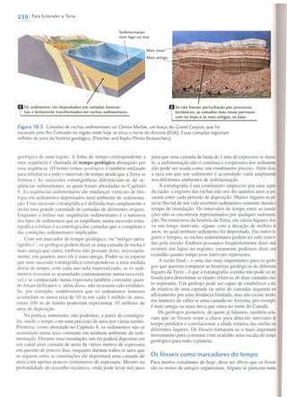 250 I Para Entender a Terra
Os sedimentos são depositados em camadas horizon-
tais e lentamente transformados em rochas sedimentares.
Se não houver perturbação por processos
tectônicos, as camadas mais novas permane-
cem no topo e as mais antigas, na base.
Figura 10.3 Camadas de rochas sedimentares no Cânion Marble, um braço do Grand Canyon, que foi
escavado pelo Rio Colorado na região onde hoje se situa o norte do Arizona (EUA). Essas camadas registram
milhões de anos da história geológica. [Fletcher and Baylis/Photo Researchers]
geológica de uma região. A linha de tempo correspondente a
uma seqüência é chamada de tempo geológico abrangido por
essa seqüência. (O termo tempo geológico é também utilizado
para referência a todo o intervalo de tempo desde que a Terra se
formou.) As sucessões estratigráficas diferenciam-se de se-
qüências sedimentares, as quais foram abordadas no Capítulo
8. As seqüências sedimentares são mudanças verticais de lito-
logia em sedimentos depositados num ambiente de sedimenta-
ção. Uma sucessão estratigráfica é definida mais amplamente e
inclui uma grande variedade de camadas de diferentes origens.
Enquanto a ênfase nas seqüências sedimentares é a natureza
dos tipos de sedimentos que se empilham, numa sucessão estra-
tigráfica a ênfase é a cronologia das camadas que a compõem e
das condições sedimentares implicadas.
Com um marcador do tempo geológico, ou "relógio estra-
tigráfico", os geólogos podem dizer se uma camada de rocha é
mais antiga que outra, embora não possam dizer, necessaria-
mente, em quantos anos ela é mais antiga. Poder-se-ia esperar
que uma sucessão estratigráfica correspondesse a uma medida
direta do tempo, com cada ano nela materializado, se os sedi-
mentos tivessem se acumulado continuamente numa taxa está-
vel e se compactado numa espessura também constante quan-
do foram litificados e, além disso, não tivessem sido erodidos.
Se, por exemplo, soubéssemos que os sedimentos lamosos
acumulam-se numa taxa de 10 m em cada 1 milhão de anos,
então 100 m de lamito poderiam representar 10 milhões de
anos de deposição.
Na prática, entretanto, não podemos, a partir da estratigra-
fia, medir o tempo com uma precisão de anos por várias razões.
Primeira: como abordado no Capítulo 8, os sedimentos não se
acumulam numa taxa constante em nenhum ambiente de sedi-
mentação. Durante uma inundação, um rio poderá depositar em
seu canal uma camada de areia de vários metros de espessura
em questão de poucos dias, enquanto durante todos os anos que
se seguem entre as inundações ele depositará uma camada de
areia com apenas poucos centímetros de espessura. Mesmo na
profundidade do assoalho oceânico, onde pode levar mil anos
para que uma camada de lama de 1 mm de espessura se deposi·
te, a sedimentação não é contínua e a espessura dos sedimentos
não pode ser usada como um cronômetro preciso. Além disso,
a taxa em que um sedimento é acumulado varia amplamente
nos diferentes ambientes de sedimentação.
A estratigrafia é um cronômetro impreciso por uma segun-
da razão: o registro das rochas não nos diz quantos anos se pas
saram entre cada período de deposição. Muitos lugares napla
nície fluvial de um vale recebem sedimentos somente durante°
tempo de inundação. Os intervalos de tempo entre as inunda
ções não se encontram representados por qualquer sedimenta
ção. No transcurso da história da Terra, em vários lugares, hou
ve um longo intervalo, alguns com a duração de milhões de
anos, no qual nenhum sedimento foi depositado. Em outros lu-
gares e tempos, as rochas sedimentares podem ter sido removi-
das pela erosão. Embora possamos freqüentemente dizer onde
ocorreu um lapso no registro, raramente podemos dizer com
exatidão quanto tempo esse intervalo representa.
A razão final - e uma das mais importantes para os geólo-
gos que querem comparar as histórias geológicas de diferentes
lugares da Terra - é que a estratigrafia sozinha não pode seruti-
lizada para determinar as idades relativas de duas camadas mui-
to separadas. Um geólogo pode ser capaz de estabelecer a ida·
de relativa de uma camada ou série de camadas seguindo um
afloramento por uma distância limitada, mas não existe nenhu-
ma maneira de saber se uma camada no Arizona, por exemplo,
é mais antiga ou mais nova que outra no norte do Canadá.
Os geólogos pioneiros, de quem já falamos, também acha
vam que os fósseis eram a chave para detectar intervalos de
tempo perdidos e correlacionar a idade relativa das rochas em
diferentes lugares. Os fósseis tornaram-se o mais importante
instrumento para construir com exatidão uma escala do tempo
geológico para todo o planeta.
Os fósseis como marcadores do tempo
Para muitos estudantes de hoje, deve ser óbvio que os fósseis
são os restos de antigos organismos. Alguns se parecem muito
 