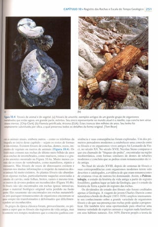 CAPíTULO 10 • Registro das Rochas e Escala do Tempo Geológico 1251
(a) (b)
Figura10.4 Fósseis de animal e de vegetal. (a) Fósseis de amonite, exemplos antigos de um grande grupo de organismos
invertebradosque estão agora, em grande parte, extintos. Seu único representante no mundo atual é o náutilo, cuja concha tem várias
câmarasinternas. [Chip Clark] (b) Floresta petrificada, Arizona (EUA). Estes troncos têm milhões de anos. Seu lenho foi
completamentesubstituído por sílica, a qual preservou todos os detalhes da forma original. [Tom Bean]
comosanimais atuais, embora outros - como os trilobitas da
fotografiano início deste capítulo - sejam os restos de formas
devidaextintas. Existem fósseis de conchas, dentes, ossos, im-
pressõesde vegetais ou rastros de animais (Figura 10.4). Os
fósseismais comuns nas rochas do último meio bilhão de anos
sãoasconchasde invertebrados, como mariscos, ostras e o gru-
podosamonites mostrado na Figura lOAa. Muito menos co-
munssão os ossos de vertebrados, como mamíferos, répteis e
dinossauros.Mas fósseis de ossos de dinossauros existem e
trouxeram-nosmuitas informações a respeito da natureza des-
sesanimaishá muito extintos. As plantas fósseis são abundan-
tesemalgumas rochas, particularmente naquelas associadas a
camadasde carvão, onde folhas, brotos, ramos e mesmo tron-
cosinteirosde árvores podem ser reconhecidos (Figura 1OAb).
Osfósseisnão são encontrados em rochas ígneas intrusivas,
porqueo material biológico original seria perdido na fusão
quente.Eles raramente são encontrados em rochas metamórfi-
cas,poisquaisquer remanescentes de organismos encontram-se
quasesempre tão transformados e deformados que dificilmen-
tepodemser reconhecidos.
Osgregos da época clássica foram, provavelmente, os pri-
meirosa supor que os fósseis são registros de vida antiga, mas
foisomentenos tempos modernos que o conceito ganhou con-
sistência e suas conseqüências foram exploradas. Um dos pri-
meiros pensadores modernos a estabelecer uma conexão entre
os fósseis e os organismos vivos antigos foi Leonardo da Vin-
ci, no século Xv. No século XVII, Nicolau Steno comparou o
que era chamado de "línguas-de-pedra", encontradas na região
mediterrânica, com formas similares de dentes de tubarões
modernos e concluiu que as pedras eram remanescentes da vi-
da antiga.
No final do século XVIII, depois de centenas de fósseis e
suas correspondências com organismos modernos terem sido
descritos e catalogados, a evidência de que eram remanescentes
de criaturas vivas de outrora foi dominando. Assim, a Paleon-
tologia, o estudo da história da vida antiga a partir do registro
fossilífero, ganhou lugar ao lado da Geologia, que é o estudo da
história da Terra a partir do registro das rochas.
Os dividendos do estudo dos fósseis não foram creditados
apenas à Geologia. A viagem do jovem Charles Oarwin como
naturalista a bordo do Beagle (1831-1836) ampliou imensamen-
te seu conhecimento sobre a grande variedade de organismos
fósseis e do que sua presença nas rochas pode ajudar a prognos-
ticar. Ele também teve uma oportunidade para observar uma
imensa variedade de espécies animais e vegetais nada familiares
em seus hábitats naturais. Em 1859, Oarwin propôs a teoria da
 