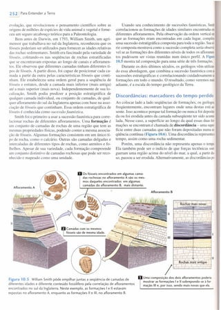 2521 Para Entender a Terra
evolução, que revolucionou o pensamento científico sobre as
origens de milhões de espécies de vida animal e vegetal e forne-
ceu um seguro arcabouço teórico para a Paleontologia.
Bem antes de Darwin, em 1793, William Smith, um agri-
mensor que trabalhava no sul da Inglaterra, reconheceu que os
fósseis poderiam ser utilizados para fornecer as idades relativas
das rochas sedimentares. Smith era fascinado pela variedade de
fósseis, coletando-os nas seqüências de rochas estratificadas
que se encontravam expostas ao longo de canais e afloramen-
tos. Ele observou que diferentes camadas tinham diferentes ti-
pos de fósseis. A partir disso, foi capaz de posicionar cada ca-
mada a partir da outra pelas características fósseis que conti-
nham. Ele estabeleceu uma ordem geral para a seqüência de
fósseis e estratos, desde a camada mais inferior (mais antiga)
até a mais superior (mais nova). Independentemente de sua lo-
calização, Smith podia predizer a posição estratigráfica de
qualquer camada individual, ou conjunto de camadas, de qual-
quer afloramento do sul da Inglaterra apenas com base na asso-
ciação de fósseis que continham. Essa ordem estratigráfica de
fósseis é conhecida como sucessão faunística.
Smith foi o primeiro a usar a sucessão faunística para corre-
lacionar rochas de diferentes afloramentos. Uma formação é
um conjunto de camadas de rochas de uma região que tem as
mesmas propriedades físicas, podendo conter a mesma associa-
ção de fósseis. Algumas formações consistem em um único ti-
po de rocha, como o calcário. Outras são camadas delgadas e
intercaladas de diferentes tipos de rochas, como arenitos e fo-
Ihelhos. Apesar de sua variedade, cada formação compreende
um conjunto distintivo de camadas rochosas que pode ser reco-
nhecido e mapeado como uma unidade.
Usando seu conhecimento de sucessões faunísticas, Smith
correlacionou as formações de idades similares encontradas em
diferentes afloramentos. Pela observação da ordem verticalem
que as formações eram encontradas em cada lugar, compilou
uma sucessão estratigráfica composta para toda a região. Suasé
rie composta mostrava como a sucessão completa seria observá
vel se as formações dos diferentes níveis de todos os afloramen
tos pudessem ser vistas reunidas num único perfil. A Figura
10.5 mostra tal composição para uma série de três formações.
Durante os dois últimos séculos, os geólogos vêm utilizas
do essa abordagem, que combina a sucessão faunística comas
sucessões estratigráficas e correlacionando cuidadosamente as
formações em todo o mundo. O resultado, como veremos mais
adiante, é a escala do tempo geológico da Terra.
Discordâncias: marcadores do tempo perdido
Ao colocar lado a lado seqüências de formações, os geólogos,
freqüentemente, encontram lugares onde uma destas está au
sente. Isso acontece porque tal formação ou nunca foi deposita
da ou foi erodida antes da camada subseqüente ter sido acurm-
lada. Nesse caso, a superfície ao longo da qual essas duas for-
mações se encontram é chamada de discordância - uma supero
fície entre duas camadas que não foram depositadas numase-
qüência contínua (Figura 10.6). Uma discordância representao
tempo, assim como uma rocha sedimentar.
Porém, uma discordância não representa apenas o tempo.
Ela também pode ser o indício de que forças tectônicas soer
gueram uma região acima do nível do mar, a qual, a partir dis·
so, passou a ser erodida. Alternativamente, as discordâncias po
Afloramento B
Os fósseis encontrados em algumas cama-
das rochosas no afloramento A são os mes-
mos daqueles encontrados em algumas
camadas do afloramento B, mais distante.
Afloramento A
/Figura 10.5 William Smith pôde empilhar juntas a seqüência de camadas de
diferentes idades e diferente conteúdo fossilífero pela correlação de afloramentos
encontrados no sul da Inglaterra. Neste exemplo, as formaçôes I e li estavam
expostas no afloramento A, enquanto as formaçôes li e 111, no afloramento B.
Uma composição dos dois afloramentos poderia
mostrar as formações I e 11sobrepondo-se à for-
mação 111e, por isso, sendo mais novas que ela.
 