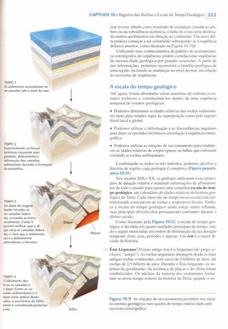 CAPíTULO 10 • Registro das Rochas e Escala do Tempo Geológico 1255
TEMPO 1
Ossedimentos acumularam-se
emcamadas sob o nível do mar.
TEMPO 2
Posteriormente, as forças
lectônicas causaram soer-
guimento, dobramento e
deformação das camadas
sedimentares durante a formação
de montanhas.
TEMPO 3
Umdique de magma
líquido intrudiu-se
nas camadas dobra-
das, cortando-as trans-
versalmente. Como é
possível verificar que o di-
que corta as camadas dobra-
das, é claro que a sedimenta-
ção e o dobramento
antecederam a intrusão.
TEMPO 4
O falhamento des-
locou as camadas e
o dique. Como as ca-
madas sedimentares e o
dique estão ambos deslo-
cados, a ocorrência do falha-
mento é considerada posterior
a eles.
mar tivesse subido como resultado de mudanças climáticas glo-
bais ou da subsidência tectônica, a linha de costa seria desloca-
da muitos quilômetros em direção ao continente. Um novo del-
ta poderia começar a ser construído sobrepondo-se à seqüência
deltaica anterior, como ilustrado na Figura 10.1Od.
Utilizando seus conhecimentos de padrões de acamamento,
os estratígrafos de seqüências podem correlacionar seqüências
de mesma idade geológica por grandes extensões. A partir de
tais informações, podemos reconstruir a história geológica de
uma região, incluindo as mudanças no nível do mar, em relação
às sucessões de seqüências.
A escala do tempo geológico
Até agora, foram abordadas várias maneiras de ordenar os es-
tratos rochosos e correlacioná-los dentro de uma seqüência
temporal de eventos geológicos:
• Podemos determinar as idades relativas das rochas sedimenta-
res tanto pela simples regra da superposição como pelo registro
fóssil local e global.
• Podemos utilizar a deformação e as discordâncias angulares
para datar os episódios tectônicos em relação à seqüência estrati-
gráfica.
• Podemos utilizar as relações de seccionamento para estabele-
cer as idades relativas de corpos ígneos ou falhas que estiverem
cortando as rochas sedimentares.
Combinando-se todos os três métodos, podemos decifrar a
história de regiões cuja geologia é complexa (Figura panorâ-
mica 10.11).
Nos séculos XIX e XX, os geólogos utilizaram esses princí-
pios de datação relativa e reuniram informações de afloramen-
tos de todo o mundo para ajustar uma completa escala do tem-
po geológico, um calendário de idades relativas da história geo-
lógica da Terra. Cada intervalo de tempo nessa escala está cor-
relacionado a um pacote de rochas e respectivos fósseis. Embo-
ra a escala do tempo geológico ainda esteja sendo refinada,
suas principais divisões têm permanecido constantes durante o
último século.
Como ilustrado pela Figura 10.12, a escala do tempo geo-
lógico é dividida em quatro unidades principais de tempo, sen-
do a seguir enunciadas em ordem de diminuição da sua duração
temporal: éons, eras, períodos e épocas. Um éon é a maior di-
visão da história.
~ Éon Arqueano" O mais antigo éon é o Arqueano (do grego ar-
chaios, "antigo"). As rochas arqueanas abrangem desde as mais
antigas rochas conhecidas, com cerca de 4 bilhões de anos, até
rochas de 2,5 bilhões de anos. Durante o Éon Arqueano, os sis-
temas do geodínamo, da tectônica de placas e do clima foram
estabelecidos. Os núcleos da maioria dos continentes forma-
ram-se nesse tempo remoto da história da Terra, quando o sis-
Figura 10.9 As relações de seccionamento permitem-nos situar
os eventos geológicos num quadro de tempo relativo dado pela
sucessão estratigráfica.
 