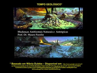 TEMPO GEOLÓGICO*

Mudanças Ambientais Naturais e Antrópicas
Prof. Dr. Mauro Parolin

* Baseado em Wânia Duleba – Disponível em:

http://www.google.com.br/url?
sa=t&source=web&cd=1&ved=0CBcQFjAA&url=http%3A%2F%2Fs4dg.geog.ufpr.br%2F~foliveira%2FTEMPO
%2520GEOLOGICO.ppt&ei=Va5iTdfANISglAfHwsWtDA&usg=AFQjCNFzPaDB6m-G9XBptMrFVoESRJhaw&sig2=GC1tXbEZ1QUt9WORzE2Lbg

 