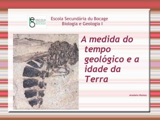 Escola Secundária du Bocage 
Biologia e Geologia I 
A medida do 
tempo 
geológico e a 
idade da 
Terra 
Anabela Ramos 
 