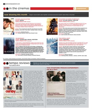 www.tempoplanet.com10
now showing this month Tempo’s movie buffs came together and discovered this month’s latest flicks in the Gulf.
For contests, ticket giveaways and freebies, Like & Follow Tempo on Facebook, Twitter & Instagram!
Reviews on the latest films to be featured this month on UAE movies screens
and at your home on Blu-Ray!
By Aleece Smith
in the cinemas
tempo reviews
entertainment
ASHBY
Ashby is a coming-of-age story about
a boy in a generic suburbia. However
that may sound to you, writer/director
Tony McNamara has delivered a story
that feels more accurate than most other
films of that genre. His characters are
the key to that authenticity. While each
of them have quirks, no one among the
main characters becomes a caricature.
The title role is played by Mickey Rourke
who is a straight-talking older guy
with some kind of mysterious, messed-
up past. We find out more about his
story when the likable neighbor kid, Ed
(played by Nat Wolff), injects himself
into the older man’s life. Ed isn’t the
typical obvious movie teenager- he’s
angsty, but not too angsty; he’s a
coward, but not in the transparent; and
he’s self-conscious in the way of teens
in movie portrayals. Ed’s character is
rounded out by interactions with his
mom, June (Sarah Silverman), whose
dating life gives us a backdrop against which to measure Ed’s progress in the
coming-of-age timeline.
With Ashby, the emotional investment is light and the dialogue remains in the
realm of fun-to-listen-to throughout the movie. If January temps are too chilly
to tempt you outdoors, bundle up and head to see Ashby.
Fathers and Daughters
Genre: Drama
Tempo Prediction:
A Pulitzer-winning writer grapples with being a
widower and father after a mental breakdown,
while 27 years later his grown daughter struggles
to forge connections of her own.
GOSSIP: The screenplay for this film was featured in the 2012
Blacklist; a list of the “most liked” unmade scripts of the year.
Directed By: Gabriele Muccino
Cast: Amanda Seyfried, Aaron Paul, Russell Crowe
The Revenant
Genre: Adventure, Drama, Western
Tempo Prediction:
In the 1820s, a frontiersman, Hugh Glass, sets out on
a path of vengeance against those who left him for
dead after a bear mauling.
GOSSIP: Based on the true story of the Essex, a whaling ship
that was attacShot chronologically on an 80-day schedule that
takes place over a total principal-photography-time-period of 9
months. This unusually long production time is due to the cold
weather conditions, the remoteness of the locations and director
Alejandro González Iñárritu’s and cinematographer Emmanuel
Lubezki’s aesthetic to shoot only with natural light for maximum
realism. Only a few shooting hours are available every day and
have to be carefully planned in advance.
Directed By: Alejandro González Iñárritu
Cast: Tom Hardy, Leonardo DiCaprio, Domhnall Gleeson
The Secret Soldiers of Benghazi
Genre: Action, Drama, Thriller
Tempo Prediction:
The true story of an American Ambassador is killed
during an attack at a U.S. compound in Libya as a
security team struggles to make sense out of
the chaos.
GOSSIP: This is the actual account of three former special forces
members contracted to protect a US government facility in
Benghazi, Libya. The attacks lasted over 13 hours and led to the
death of US Ambassador Chris Stevens, information officer Sean
Smith and two other contractors.
Directed By: Michael Bay
Cast: John Krasinski, Max Martini, Pablo Schreiber
The Hateful Eight
Genre: Western
Tempo Prediction:
In post-Civil War Wyoming, bounty hunters try to find
shelter during a blizzard but get involved in a plot
of betrayal and deception. Will they survive?
GOSSIP: This film plot’s heavily references many important
historic realities that occurred in the years following the
Civil War; including tension and rivalry between Union and
Confederate veterans, the attitude over abolishing slavery and
granting blacks equal rights. It also touches on the economic
struggles of the southern states and the assassination of
Abraham Lincoln.
Directed By: Quentin Tarantino
Cast: Channing Tatum, Samuel L. Jackson, Jennifer Jason Leigh
The Stanford Prison Experiment:
On Blu-ray:
In the early 1970s, a psychology professor
at Stanford University led a study on
the psychological effects of being a
prisoner or prison guard in a simulated
prison block on the Stanford campus. He
paid students to be either prisoners or
guards. The results were so dramatic that
the study did not last for even half of its
scheduled duration.
Even though many of the actors bear
an uncanny resemblance to the study’s
participants, it doesn’t seem like Kyle
Patrick Alvarez’s dramatic reenactment of
the study captures the full horror of what
happened during that week in August. But
that’s okay; just a shadow of how easily
we can slip into the complacence and
depravity that runs rampant in the world
is disturbing enough.
Get ready for some semi-heavy
introspection. This film raises so many
questions. Like, whose rules are you following and why? Who’s stirring the pot?
What does your freedom look like? Under what circumstances are you willing
to compromise your freedom? How much of your freedom are you willing to
compromise? What defines you? How strongly do you think you hold to your
convictions? And most importantly, how do you know any of that?
Life is about knowing how to take a hit
 