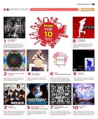 www.tempoplanet.com 11
3 5 7 10
2 4 6 9
Perfect
> One Direction
I Know What You Did
Last Summer
> Shawn Mendes & Camilla Cabello
Bang My Head
> – David Guetta Feat. Sia &
Fetty Wap
Hide Away
> Daya
Adventure of a Lifetime
> Coldplay
On My Mind
> Ellie Goulding
Roses
> The Chainsmokers Feat. Rozes
Antidote
> Travis Scott
Lyrics: “I might never be the hands you put
your heart in or the arms that hold you any
time you want them, but that don’t mean
that we can’t live here in the moment…”
Lyrics: “It’s tearing me apart, she’s slip-
ping away (I’m slipping away), am I just
hanging on to all the words she used
to say?”
Lyrics: “I live life like it’s perfect, my chil-
dren are smiling and that makes me happy,
‘cause how I was living, I swear it had me,
bouncing my head off the wall…””
Lyrics: “Where do the good boys go to
hide away, hide away? I’m a good, good
girl who needs a little company, looking
high and low, someone let me know…”
Lyrics: “Turn your magic on, to me she’d
say, everything you want’s a dream away,
and we are legends everyday…”
Lyrics: “And now I don’t understand it,
you don’t mess with love, you mess with
the truth…”
Lyrics: “I’ll be your daydream, I’ll wear
your favorite things, we could be beauti-
ful, get drunk on the good life, I’ll take you
to paradise, say you’ll never let me go…”
Lyrics: “Party on a Sunday, do it all again
on Monday, spent a check on a weekend, I
might do it all again…”
1 8Love Yourself
> Justin Bieber
Hit The Quan
> iLoveMemphis
Lyrics: “I never like to admit that I was
wrong, and I’ve been so caught up in my
job, didn’t see what’s going on, but now I
know, I’m better sleeping on my own…”
Lyrics: “I heart Memphis, but I also love
dancing, I done took off on em, I don’t
plan on landing, I call shots just do it
like Nike…”
entertainmenttempo music COMPILed by Vera Rosales
songs in
the uae
 
