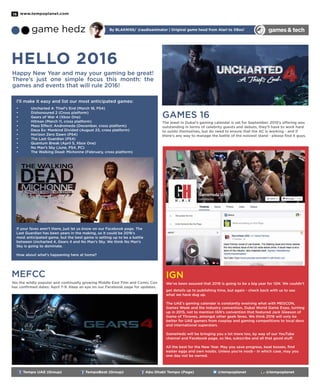 www.tempoplanet.com16
games& techgame hedz By Blakniss/ @audioanimator | Original game head from Atari to XBox!
Tempo UAE (Group) TempoBeat (Group) Abu Dhabi Tempo (Page) @tempoplanet @tempoplanet
Hello 2016
Happy New Year and may your gaming be great!
There’s just one simple focus this month: the
games and events that will rule 2016!
I’ll make it easy and list our most anticipated games:
•	 Uncharted 4: Thief’s End (March 18, PS4)
•	 Dishonoured 2 (Cross platform)
•	 Gears of War 4 (Xbox One)
•	 Hitman (March 11, cross platform)
•	 Mass Effect: Andromeda (December, cross platform)
•	 Deus Ex: Mankind Divided (August 23, cross platform)
•	 Horizon Zero Dawn (PS4)
•	 The Last Guardian (PS4)
•	 Quantum Break (April 5, Xbox One)
•	 No Man’s Sky (June, PS4, PC)
•	 The Walking Dead: Michonne (February, cross platform)
If your faves aren’t there, just let us know on our Facebook page. The
Last Guardian has been years in the making, so it could be 2016’s
most anticipated game, but the best game is setting up to be a battle
between Uncharted 4, Gears 4 and No Man’s Sky. We think No Man’s
Sky is going to dominate.
How about what’s happening here at home?
MEFCC
Yes the wildly popular and continually growing Middle East Film and Comic Con
has confirmed dates: April 7-9. Keep an eye on our Facebook page for updates.
GAMES 16
The jewel in Dubai’s gaming calendar is set for September. 2015’s offering was
outstanding in terms of celebrity guests and debuts, they’ll have to work hard
to outdo themselves, but do need to ensure that the AC is working - and if
there’s any way to manage the battle of the noisiest stand - please find it guys.
IGN
We’ve been assured that 2016 is going to be a big year for IGN. We couldn’t
get details up to publishing time, but again - check back with us to see
what we have dug up.
The UAE’s gaming calendar is constantly evolving what with MEGCON,
Games Week and the industry convention, Dubai World Game Expo, turning
up in 2015, not to mention IGN’s convention that featured Jack Gleeson of
Game of Thrones, amongst other geek faves. We think 2016 will only be
better for UAE gamers from cosplay and gaming competitions to local devs
and international superstars.
GameHedz will be bringing you a lot more too, by way of our YouTube
channel and Facebook page, so like, subscribe and all that good stuff.
All the best for the New Year. May you save progress, beat bosses, find
easter eggs and own noobs. Unless you’re noob - in which case, may you
one day not be owned.
 