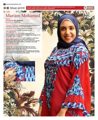 PHOTOGRAPHER:
Angeli Castillo
Are you a style maven? Join ‘‘Tempo UAE’’ Facebook Group. Send us your photo and
contact details and we can arrange a photoshoot.
Mariam Mohamed
blue print fashion
Age: 21
Profession: AUS Graduate
Nationality: Egyptian
Fashion Statement: Anybody can buy you clothes, but no
one can buy you style. It is you who creates it.
Personal Style: Simple, elegant and daring.
Fave Recent Buy: a white asymmetrical shirt
with angel sleeves.
Fave Store in the UAE: I have no favorites. I buy
from everywhere! The best place to shop in Abu Dhabi will be
at Yas Mall, since it is diverse.
Does the UAE have style? UAE in general is starting to
follow global fashion trends while maintaining their
modest and cultural dress code. They usually tend to design
their Abayas with unique patterns, creating a new edgy
personality to the dress.
Fashion pet peeves?
I dislike the new trend of the thick high heel sandals.
Another thing would be that I don’t like seeing people
following fashion trends blind folded.
After all, people should wear what they believe would suite
them and not what the world think. In other words, everyone
should dress for themselves not for others.
www.tempoplanet.com18
 