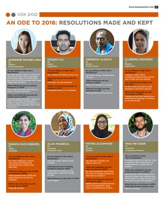 AN ODE TO 2016: RESOLUTIONS MADE AND KEPT
Adrienne Maxine Lara
24
Filipino
Events Executive
Dhanya Sijo Chiramel
29
Indian
Journalist
Yousaf Ali
28
Indian
Copywriter
Ala’a Magboul
30
Sudanese
Animation artist
Fredrick Alouch
40
Kenyan
Fitness trainer
Floremil Navarro
41
Filipino
Supervisor
Fatima Alhamyari
23
Yemeni
Student
Mike Metzger
31
American
Imagination Director
vox pop
“Do you believe in New Year’s
Resolutions?
Yes, I believe all dreams come true.
What new things will you do this
2016?
I will start my own business!
What’s one thing that you did not
achieve in 2015?
A beautiful home on a riverbank
Do you believe in New Year’s
Resolutions?
I do, but I never seem to stick
to them.
Anything new you’re looking
forward to doing in 2016?
I would like to travel to a new
destination. I need the change
of view!
What did you not get done in 2015?
Lose weight!
Do you believe in New Year’s
Resolutions?
Not really. Things change along
the way.
What milestones will you
achieve in 2016?
Attain my masters in nutrition!
What do you wish you had
achieved in 2015?
Finishing some of my projects.
“Do you believe in New Year’s
Resolutions?
Yes, because it makes you
improve your life.
What new milestones do you
want to achieve in 2016?
Be more productive and dream
for more. I’m always looking for
new ways to improve!
What’s one thing you wish you
had done in 2015?
Believe more in myself and have
more self-confidence. Work
more on achieving my dreams.
Do you believe in New Year’s
Resolutions?
I believe in New Year’s
resolutions because they remind
you of what you can achieve.
Any new thing you hope to do
next year?
To save more and start a small
business in my home country!
What’s one thing that you did
not achieve in 2015?
Change my job from working in a
restaurant to working in an office
as an accountant
“Do you believe in New
Year’s Resolutions?
No. people who truly want to make
a change in their lives will do so
irrespective of a certain day or
holiday.
What new milestones are you
looking forward to in 2016?
Learning new skills, making more
financial strikes, and making more
family. Why? To make my life more
free flowing and more plentiful!
What did you not achieve in 2015?
Classical/romantic freedom and
fluency in Arabic
Do you believe in New Year’s
Resolutions?
No, when people speak of reforms in
their life like New Year’s resolution,
they have to apply it in their daily
lives and not just promises they might
forget after 24 hours.
What milestones are you looking
forward to in 2016?
Earn a job promotion and pass my
driver’s license road test!
What’s one thing that you did not
achieve back in 2015?
I’m quite happy with how I spent my
2015. I think some achievements I
failed to reach can be achieved on a
long term basis, basically after a few
more years.
“Do you believe in New Year’s
Resolutions?
No I don’t. Because I haven’t
seen anyone following the
resolutions they make in the
New Year.
What new things are you looking
at achieving in 2016?
Career growth and a small and
sweet home for me and my
husband!
What’s one thing that you did
not get done in 2015?
Financial savings.
www.tempoplanet.com 21
 