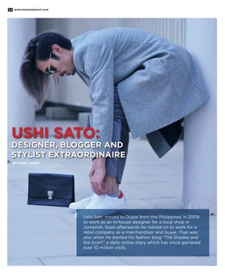 www.tempoplanet.com22
Ushi Sato:
Designer, Blogger and
Stylist Extraordinaire
By Yara Nasif
Ushi Sato moved to Dubai from the Philippines in 2009
to work as an in-house designer for a local shop in
Jumeirah. Soon afterwards he moved on to work for a
retail company as a merchandiser and buyer. That was
also when he started his fashion blog “The Shades and
the Scarf,” a daily online diary which has since garnered
over 10 million visits.
 
