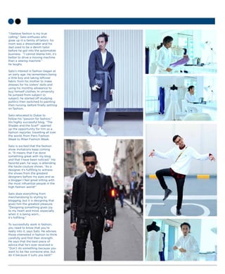 “I believe fashion is my true
calling,” Sato enthuses who
grew up in a family of tailors: his
mom was a dressmaker and his
dad used to be a denim tailor
before he got into the automobile
business. “I cannot blame him, it’s
better to drive a moving machine
than a sewing machine,”
he laughs.
Sato’s interest in fashion began at
an early age. He remembers being
a little boy and taking leftover
fabric from his mother to make
dresses for his sisters’ dolls and
using his monthly allowance to
buy himself clothes. In university
he jumped from subject to
subject; he started off studying
politics then switched to painting
then nursing, before finally settling
on fashion.
Sato relocated to Dubai to
follow his “passion for fashion.”
His highly successful blog, “The
Shades and the Scarf” opened
up the opportunity for him as a
fashion reporter, travelling all over
the world, from Paris Fashion
Week to Milan Fashion Week.
Sato is excited that the fashion
show invitations keep coming
in. “It means that I’ve done
something great with my blog
and that I have been noticed.” His
favorite part, he says, is attending
the haute couture shows. “As a
designer it’s fulfilling to witness
the shows from the greatest
designers before my eyes and as
a blogger I feel great sitting with
the most influential people in the
high fashion world!”
Sato does everything from
merchandising to styling to
blogging, but it is designing that
gives him the greatest pleasure.
“Designing something gives joy
to my heart and mind, especially
when it is being worn...
it’s fulfilling.”
To successfully work in fashion,
you need to know that you’re
really into it, says Sato. He advises
those interested in fashion to think
carefully and find their strength.
He says that the best piece of
advice that he’s ever received is
“Don’t do something because you
want to be like someone else, but
do it because it suits you best!”
 