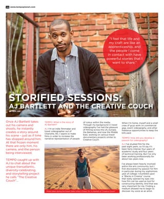 www.tempoplanet.com26
STORIFIED SESSIONS:
AJ Bartlett and The Creative Couch
By Neil Bie
“I feel that life and
my craft are like an
apprenticeship, and
the people I come
in contact with have
powerful stories that I
want to share.”
Once AJ Bartlett takes
out his camera and
shoots, he instantly
creates a story around
his scene – just as if time
has stopped around him.
At that frozen moment
there are only him, his
camera, and the person
being interviewed.
TEMPO caught up with
AJ to chat about the
unique transatlantic,
diversity-celebrating,
and storytelling project
he calls “The Creative
Couch”…
TEMPO: What is the story of
AJ Bartlett?
AJ: I’m an indie filmmaker and
travel videographer out of
Charlotte, NC. I aspire to make
films in order to increase the
narrative representation of people
of colour within the media.
Through my background in travel
videography I’ve had the pleasure
of filming across the US, Europe,
the Bahamas, and now the Middle
East, working on various travel
documentary projects similar to
Creative Couch.
When I’m home, myself and a small
crew of guys work on commercial
gigs, event videography, and other
freelance opportunities to keep the
bills paid.
TEMPO: How did you develop a
passion for videography?
AJ: I’ve studied film for the
past eight years, so I’d say it’s
been fairly intense; four years of
academic study and four years
of technical training. But I’ve only
been working professionally for
about two years now.
I’ve always been heavily involved
within the arts community, but I
first discovered my passion for film
in particular during my sophomore
year of college. I stumbled upon
a “Blacks in Cinema” course
that really opened my eyes into
how film can be used as tool for
constructing identity. And that was
very important for me. Finding a
medium allowed me to begin to
discover my voice as an artist.Photo taken during the Desert Safari while in Dubai. Dir. AJ Bartlett of “Creative Couch”
 