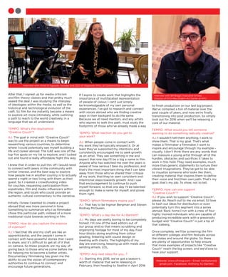 After that, I signed up for media criticism
and film theory classes and that pretty much
sealed the deal. I was studying the interplay
of ideologies within the media, as well as the
historical and technological evolution of the
craft. So film for me instantly became a means
to explore art more intimately, while outlining
a path to reach to the world creatively, in a
language that we all understand.
TEMPO: What’s the idea behind
“Creative Couch”?
AJ: The goal in mind with “Creative Couch”
was to use the project as a means to begin
researching various countries, to determine
where I could potentially see myself building a
life and career abroad. The UAE was one of the
top five spots on my list to explore, and I lucked
out and found a really affordable flight this way.
I knew that in order to pull this off I would need
to connect with peers in the community with
similar interest, and the best way to explore
how people live in another country is to actually
spend a night or two living with them as their
guest. So I created a crowdfunding video
for couches, requesting participation from
expatriates, film and media influencers within
the region, and locals who could provide an
authentic cultural commentary to the narrative.
Initially, I knew I wanted to create a project
abroad that was more personal in tone.
Something to summarize why I as filmmaker
chose this particular path, instead of a more
traditional route towards working in film.
TEMPO: How do you capture the essence
of a person?
AJ: I feel that life and my craft are like an
apprenticeship, and the people I come in
contact with have powerful stories that I want
to share, and it’s difficult to get all of it that
on camera. So these projects are my way of
giving back to those who’ve come before me
for helping me to become a better artists.
Documentary filmmaking has given me the
ability to use the voices of contemporary
authorities to continue to connect and
encourage future generations.
If I aspire to create work that highlights the
importance of multifaceted representation
of people of colour, I can’t just simply
be knowledgeable of my own personal
experiences. I’ve got to research and connect
with voices abroad who are finding creative
ways in their backyard to do the same.
Because we all need mentors, and any artists
who aspires to walk this path, must study the
footprints of those who’ve already made a way
.
TEMPO: What reaction do you get to
your work?
AJ: When people come in contact with
my work they’ve typically enjoyed it. Or at
least they’ve supported my intentions and
consistently encouraged me to seek growth
as an artist. They see something in me and
expect that one day I’ll be a big a name in film.
Anyone who has watched me over the years is
aware of how serious I take my profession, and
that’s the most important thing that I can take
away from those who’ve shared their critique
of my work; that they’ve seen consistent and
intentional steps towards growth. And I use
that encouragement to continue to push
myself forward, so that one day I’ll be talented
enough to make a name for myself, and prove
them right.
TEMPO: Which filmmakers inspire you?
AJ: That has to be Ingmar Bergman and Steven
Rodney McQueen.
TEMPO: What’s a day like for AJ Bartlett?
AJ: My days are pretty boring to be completely
honest. I’m one of the lead editors out of
our group and so that means scrubbing and
organizing footage for most of my day. Four
hour blocks doing anything from colour
grading, tinkering with sound design or
meeting with clients. The highlights of my
day are exercising, keeping up with meals and
sending emails. LOL.
TEMPO: Any next steps for you…?
AJ: Starting this 2016, we’ve got a season’s
worth of material that we’re releasing in
February, then heading to Seattle in April 2016
to finish production on our last big project.
We’ve compiled a ton of material over the
past couple of years, and now we’re finally
transitioning into post production. So simply
look out for 2016 when we’ll be releasing a
core of our material.
TEMPO: What would you tell someone
wanting to do something radically creative?
AJ: I wouldn’t tell them anything. I work to
show them. That is my goal. That’s what
makes a filmmaker a filmmaker. I want to
inspire and encourage through my example -
visually. I don’t think there are any words that
can reassure a young artist through all of the
hurdles, obstacles and sacrifices it takes to
work in this field. They need examples, much
more than generic statements to nurture their
vibrant imaginations. They’ve got to be able
to visualize someone who looks like them,
creating material that inspires them to define
their voice and find their own path. That’s my
goal, that’s my job. To show, not to tell.
TEMPO: How can one support
“Creative Couch”?
AJ: If you wish to support “Creative Couch”,
please do. Reach out to me via email, I’d love
to hash out ideas for distribution or even
potentially turn this segment into a series
abroad. Back home I run with a crew of four
highly trained individuals who are capable of
producing incredible work with a grassroots
budget and “Creative Couch” is just a tip of
that iceberg.
Once complete, we’ll be screening the film
at different colleges and film festivals across
the states and around the globe. So there
are plenty of opportunities to help ensure
that more examples of projects like “Creative
Couch” reach the big screen, and we’d love to
have your support.
Website: www.ufrvlog.com - Email: twittytone@
gmail.com Facebook: Anthony AJ Bartlett
Interview with Amal Al Agroobi, founder and CEO of Alagroobi films, at Comptoir102 in Dubai.
Interview with Bill Bragin, Executive Artistic
Director of NYU Abu Dhabi’s Art Center at NYU
 