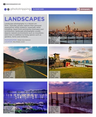 www.tempoplanet.com28
By Shahid Saeedphototripping photography
Landscapes
Landscape photography is a vibrant art-
form. Typically, people capture their personal
experiences while outdoors; especially while
travelling. Apart from portraying cityscapes and
architecture, landscape photography usually
depicts natural environments such as mountains
and rivers in addition to living spaces such as
gardens, farms and orchards.
PHOTOGRAPHER: Abdul Aziz Samson
LOCATION: Abu Dhabi, U.A.E
Camera: D700
Lens: 24-70
F-stop: f11
ISO: 800
Shutter: 1/500s
Camera: D70
Lens: 18-70
F-stop: 6.3
ISO: 320
Shutter: 1/160s
Camera: D700
Lens: 70-200
F-Stop: f/11
Shutter: 1/200 s
ISO: 200
Camera: D700
Lens: 18-55
F-stop: 7.1
ISO: 100
Shutter: 1/125s
Camera: D810
Lens: 24-70
F Stop: f/9
Shutter: 1/125 s
ISO: 400
 