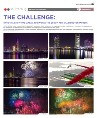www.tempoplanet.com 29
abu dhabi photographersshutterbug photography
THE CHALLENGE:
National Day Photo Walk & Fireworks THE GROUP: ABU DHABI PHOTOGRAPHERS
NOTE: ADP has hosted National Day Photo walk & Fireworks with about 44 members participating at the Abu Dhabi Corniche breakwater. Members enjoyed
the celebrations of 44th National Day of UAE and captured colourful moments through their lenses.
ABOUT: Abu Dhabi Photographers is a group, managed by BrandMoxie, of photography enthusiasts who meet regularly to capture beautiful shots and to share
knowledge and experiences.
Shahid Saeed
Shahid Saeed
Arslan Mughal Arslan Mughal
Nick Mellor
Shahid Saeed
 