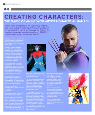 www.tempoplanet.com30
Creating Characters:
The Magic of Anime with Artist Mohamed Al Hamadi
“I am just a normal 32-year old
Emirati guy, born and raised in
Mirfa city, the west region of
Abu Dhabi working for the Abu
Dhabi Police.
“I haven’t started studying
art yet but I’m planning to!
However, I can say that I have
been drawing naturally since I
was a child. I don’t remember
how but I have been doing
it myself. But I do remember
buying colouring books early
on so I could copy the pages on
other sheets of paper.
“The more I draw the more I
see progress, so I have never
stopped drawing. Also checking
other artists’ works is the main
way to challenge yourself. I
have tried many styles of art,
and that’s how I decided on
Coptic colours in the end.
“I have loved Anime since
childhood and even now I
love it more than before. I was
always waited for the episodes
to start on TV. After that, thank
god we got VHS recorder…
From then on I started
recording every anime I liked so
I could draw from
it anytime.
“I tried many other styles but I
think anime’s my real niche.
“People are very supportive
unlike the old days, when they
didn’t understand. These days,
people are more open-minded.
In the old days I remember that
only a few people around me
loved what I do. The rest of the
people who saw it deemed it a
waste of time but regardless of
what they thought, I did what I
loved because it made me feel
good about myself.
“Of all the Anime characters,
I am most inspired by Long
Vo. He also goes by the name
“Vostalgic” and is an amazing
artist for UDON who got
famous by drawing Street
Fighter characters. He’s a
digital-coptic artist.
“I’m a very hyper active
person and that means I hate
sitting still doing nothing. I’m
very open to new stuff and I
can say that drawing is one of
my many hobbies along with
photography, running, going
to the gym, playing video
games, swimming and many
more things that promote an
active lifestyle - because I just
can’t afford to just
hang around.
“For now my plans involve
showing the world that
this “nerd life” is huge
and amazing and sure I’m
planning to learn more.
You never stop learning. I
love making people happy
by looking through my
drawings.
“My message to other
artists is never stop what
you love to do and keep
on drawing because one
day you will regret that you
stopped doing what you’re
passionate about.”
“I’m on Facebook and
Instagram and I always
share my phone number for
WhatsApp”.
While other artists focus on abstract, portraits,
and landscapes, Mohamed Al Hamadi has found
his own niche creating art focused on Anime, the
popular Japanese animation artform. TEMPO
presents Mohamed, in his own words...
 