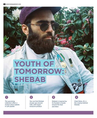 www.tempoplanet.com34
Shebab is inspired by
its founder’s travels
around the East
and West
Cheb Moha, 23, is
the creative behind
Shebab
1
The upcoming
collection offers a
muted colour palette
in soft pastels
4
4
32
You can find Shebab
at pop-ups around
UAE, with hyper-
exclusive product
Youth of
Tomorrow:
Shebab
 