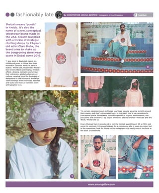 Shebab means “youth”
in Arabic. It’s also the
name of a new, conceptual
streetwear brand made in
the UAE. Stealth launched
with a trickle of strategic
clothing drops by 23-year-
old artist Cheb Moha, the
brand aims to shake up
the burgeoning streetwear
scene in Dubai come 2016.
“I was born in Baghdad, spent my
childhood years in Libya, and then
moved to Canada. Now I’m here in
Dubai,” Moha said. Inspired by Moha’s
East meets West upbringing, Shebab
offers a brainy, nomadic worldview
that references global urban street
culture, ranging from the bodegas of
Bangalore to the b-boys of Brooklyn.
Think sarongs with oversized hoodies
and kuma and massar combos worn
with graphic tees.
By Christopher Joshua Benton | Instagram: @maxfirepowerfashionably late
1
3
2
fashion
www.amongstfew.com
“In certain neighborhoods in Dubai, you’ll see people wearing a cloth around
their waste, and that’s streetwear here. In the west, that’d be considered a
conceptual piece. Streetwear should be practical to your environment, not
just jeans and sneakers. I try to put elements of both worlds—the East and the
West,” Moha told us.
Every Shebab item is produced in strictly limited quantities of 50 or 100, and
once it’s sold-out, it is gone forever. An e-commerce site is soon-to-come, but
in the meantime, look for Moha on his Instagram—it’s easily one of the best in
the Gulf: @chebmoha
2
 