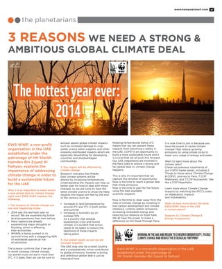 www.tempoplanet.com 41
the planetarians
3 Reasons We Need a Strong &
Ambitious Global Climate Deal
EWS-WWF, a non-profit
organisation in the UAE
established under the
patronage of HH Sheikh
Hamdan Bin Zayed Al
Nahyan, explains the
importance of addressing
climate change in order to
build a sustainable future
for the UAE
Why is it so important to reach action
a new global deal on climate change
right now? EWS-WWF explains the
following:
1. The impacts of climate change are
real and happening today.
•	 2014 was the warmest year on
record. We are experiencing hotter
land temperatures than ever before.
•	 Many regions are already
experiencing major droughts or
flooding, which is affecting
	 their economies.
•	 Wildlife is being pushed to its
survival limits with a staggering 40%
of worldwide species at risk
	 of extinction.
The science confirms that if we are
to avoid runaway climate change,
our planet must not warm more than
2°C. If it does, then we can be sure to
witness severe global climate impacts
such as increased damage to crop
yields, scarce water supplies, and other
unevenly distributed impacts which are
especially devastating for developing
countries and disadvantaged
communities.
2. Our region will be affected by
climate change.
Research indicates that Middle
East climate systems will be
altered by increasing temperatures.
Understanding the impacts can help us
better plan for how to deal with those
changes, so we are lucky to have the
latest climate science to show the likely
impacts this region will feel by the end
of the century, such as:
•	 Increases in land temperature by
around 2°C and 3°C in both winter
and summer
•	 Increases in humidity by on
	 average 10%
	 As a country that already
experiences a hot and humid
climate, it is evident that action
needs to be taken to reduce the
likelihood of these impacts
	 taking place.
3. Our planet needs us and we are
stronger together
The UAE may only be a small country
and a comparatively minor contributor
to global emissions, however a strong
and ambitious global deal is just as
important here.
Keeping temperatures below 2°C
means that we can prevent these
impacts from becoming a reality in
the UAE. COP21 is an opportunity to
build a more sustainable future and it
is crucial that we all push this forward.
Our UAE negotiators are involved in
the Paris talks to ensure a strong and
fair global deal on climate change
happens.
This is why it’s important that we
capture this window of opportunity.
Now is the time to reach a global deal
that limits emissions.
Now is the time to plan for the future
using the best available
scientific research.
Now is the time to steer away from the
risks of climate change by investing in
low-carbon development and climate
resiliency, curbing carbon emissions,
increasing renewable energy and
reducing our reliance on fossil fuels.
We all have the power to make a
difference on the Road Through Paris.
It is now time to join in because you
have the power to tackle climate
change! Help reduce growing
emissions by using simple tricks to
lower your usage of energy and water.
Want to learn more about the
climate talks?
Check out previous instalments of
our COP21 mailer series, including 5
Things to Know about Climate Change
& COP21, Journey to Paris: 7 COP
Milestones, and 7 COP Buzzwords: Talk
like a COP Negotiator.
Learn more about Climate Change
Impacts by watching the IPCC’s video
on Adaptation, Impacts
and Vulnerability.
Want to hear more about the work
EWS-WWF does in the UAE
in conservation?
Support its Climate Change &
Energy Programme!
EWS-WWF is a non-profit organisation in the UAE
established under the patronage of
HH Sheikh Hamdan Bin Zayed Al Nahyan
 