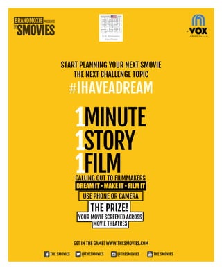 Get in the game! www.thesmovies.com
The Smovies @thesmovies @thesmovies The Smovies
Start Planning your next Smovie
THE NEXT CHALLENGE TOPIC
#Ihaveadream
THE PRIZE!
YOUR MOVIE SCREENED ACROSS
MOVIE THEATRES
Calling out to filmmakERS
1MINUTE
1STORY
1FILM
use phone or camera
 