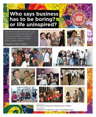 Our services
Advertising | PR | Branding | Marketing | Event | Publicity
Our platforms
TAMAKKAN | THE SMOVIES | TEMPO | THE DREAMPLAYERS
Happy New Year!
BrandMoxie believes that life is too
short to be boring. We believe in
the power of ideas to transform
communities, to build bridges,
and to inspire nations!
Who says business
has to be boring?
or life uninspired?
 